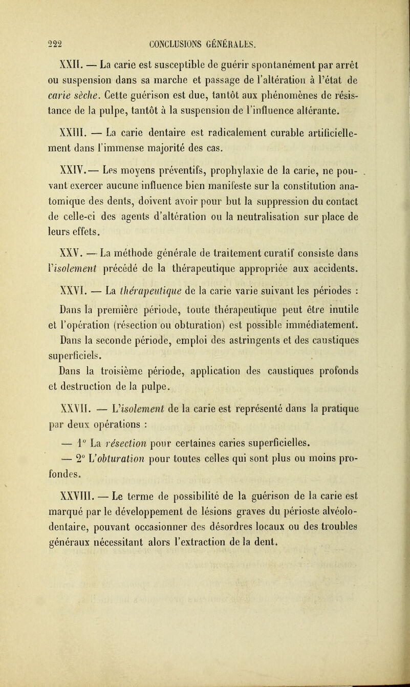 XXIL — La carie est susceptible de guérir spontanément par arrêt ou suspension dans sa marche et passage de l'altération à Pétat de carie sèche. Cette guérison est due, tantôt aux phénomènes de résis- tance de la pulpe, tantôt à la suspension de l'influence altérante. XXIII. — La carie dentaire est radicalement curable artificielle- ment dans l'immense majorité des cas. XXIV. — Les moyens préventifs, prophylaxie de la carie, ne pou- . vaut exercer aucune influence bien manifeste sur la constitution ana- tomique des dents, doivent avoir pour but la suppression du contact de celle-ci des agents d'altération ou la neutralisation sur place de leurs effets. XXV. —La méthode générale de traitement curatif consiste dans Visolement précédé de la thérapeutique appropriée aux accidents. XXVI. — La thérapeutique de la carie varie suivant les périodes : Dans la première période, toute thérapeutique peut être inutile et l'opération (résection ou obturation) est possible immédiatement. Dans la seconde période, emploi des astringents et des caustiques superficiels. Dans la troisième période, application des caustiques profonds et destruction de la pulpe. XXVn. — Visolement de la carie est représenté dans la pratique par deux opérations : — 1° La résection pour certaines caries superficielles. — 2*^ L'obturation pour toutes celles qui sont plus ou moins pro- fondes. XXVIII. — Le terme de possibilité de la guérison de la carie est marqué par le développement de lésions graves du périoste alvéolo- dentaire, pouvant occasionner des désordres locaux ou des troubles généraux nécessitant alors l'extraction de la dent»