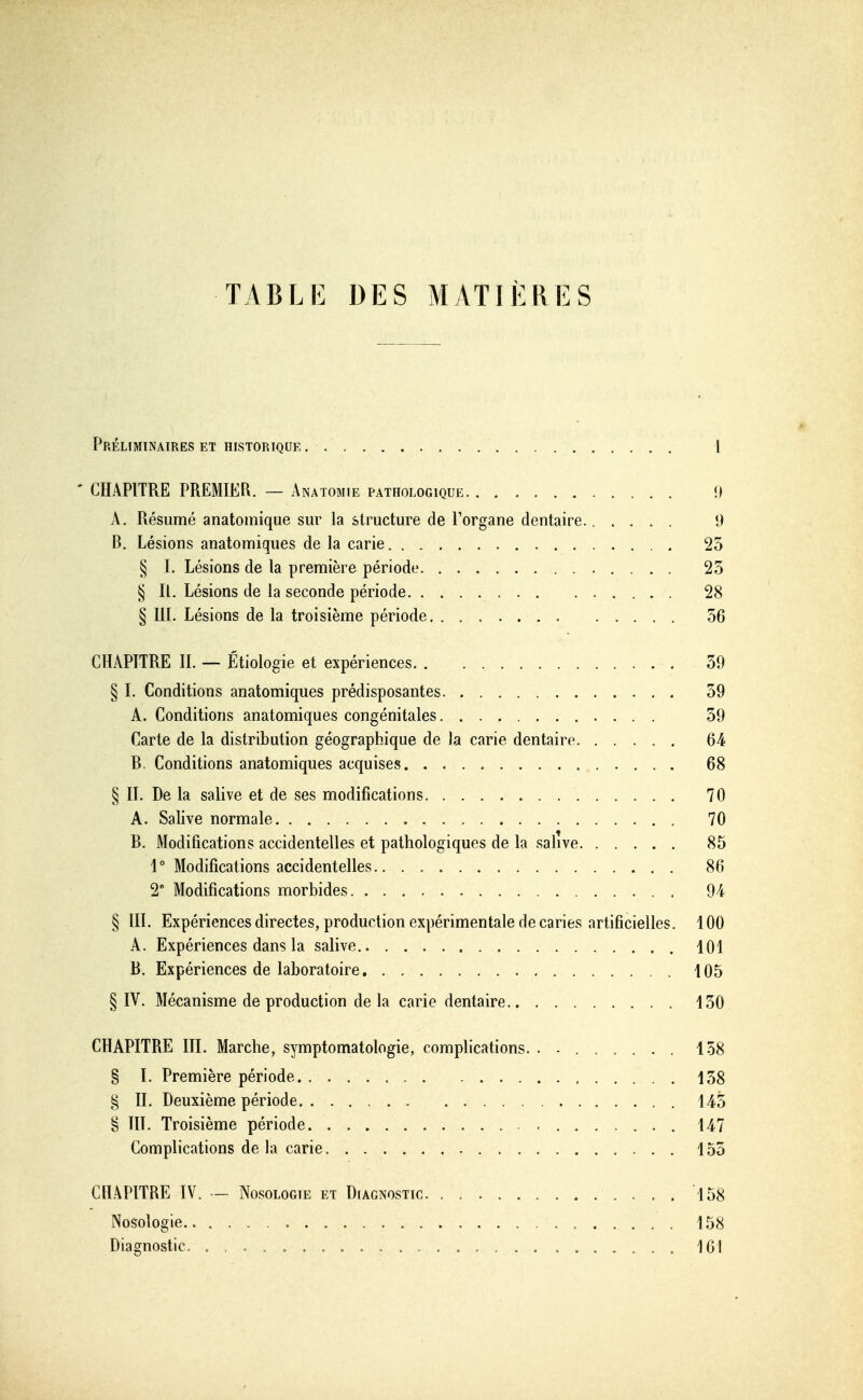 TABLE DES MATIÈRES Préliminaires et historique 1 - CHAPITRE PREMIER. — Anatomie pathologique 9 A, Résumé anatomique sur la structure de l'organe dentaire. 9 B. Lésions anatomiques de la carie 25 § I. Lésions de la première période 23 § II. Lésions de la seconde période 28 § III. Lésions de la troisième période 56 CHAPITRE II. — Étiologie et expériences 39 § I. Conditions anatomiques prédisposantes 39 A. Conditions anatomiques congénitales 39 Carte de la distribution géographique de la carie dentaire 64 B. Conditions anatomiques acquises 68 § II. De la salive et de ses modifications 70 A. Salive normale 70 B. Modifications accidentelles et pathologiques de la salive 85 i° Modifications accidentelles 86 2° Modifications morbides 94 § m. Expériencesdirectes, production expérimentale de caries artificielles. 100 A. Expériences dans la salive 101 B. Expériences de laboratoire, 405 § IV. Mécanisme de production de la carie dentaire 130 CHAPITRE III. Marche, symptomatologie, complications. . - 158 § ï. Première période 158 § II. Deuxième période 145 § III. Troisième période 147 Complications de la carie 155 CHAPITRE IV. - Nosologie et Diagnostic .158 Nosologie 158 Diagnostic 161