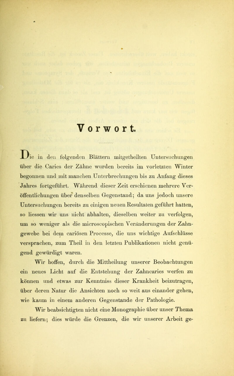 Vorwort. D ie in den folgenden Blättern mitgetheilten Untersuchungen über die Caries der Zähne wurden bereits im vorletzten Winter begonnen und mit manchen Unterbrechungen bis zu Anfang dieses Jahres fortgeführt. Während dieser Zeit erschienen mehrere Ver- öffentlichungen über denselben Gregenstand; da uns jedoch unsere Untersuchungen bereits zu einigen neuen Resultaten geführt hatten, so Hessen wir uns nicht abhalten, dieselben weiter zu verfolgen, um so weniger als die microscopischen Veränderungen der Zahn- gewebe bei dem cariösen Processe, die uns wichtige Aufschlüsse versprachen, zum Theil in den letzten Publikationen nicht genü- gend gewürdigt waren. Wir hoffen, durch die Mittheilung unserer Beobachtungen ein neues Licht auf die Entstehung der Zahncaries werfen zu können und etwas zur Kenntniss dieser Krankheit beizutragen, über deren Natur die Ansichten noch so weit aus einander gehen, wie kaum in einem anderen Gegenstande der Pathologie. Wir beabsichtigten nicht eine Monographie über unser Thema zu liefern; dies würde die Grenzen, die wir unserer Arbeit ge-