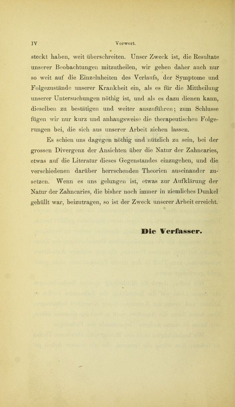 steckt haben, weit überschreiten. Unser Zweck ist, die Resultate unserer Beobachtungen mitzutheilen, wir gehen daher auch nur so weit auf die Einzelnheiten des Verlaufs, der Symptome und Folgezustände unserer Krankheit ein, als es für die Mittheilung unserer Untersuchungen nöthig ist, und als es dazu dienen kann, dieselben zu bestätigen und weiter auszuführen*, zum Schlüsse fügen wir nur kurz und anhangsweise die therapeutischen Folge- rungen bei, die sich aus unserer Arbeit ziehen lassen. Es schien uns dagegen nöthig und nützlich zu sein, bei der grossen Divergenz der Ansichten über die Natur der Zahncaries, etwas auf die Literatur dieses Gegenstandes einzugehen, und die verschiedenen darüber herrschenden Theorien auseinander zu- setzen. Wenn es uns gelungen ist, etwas zur Aufklärung der Natur der Zahncaries, die bisher noch immer in ziemliches Dunkel gehüllt war, beizutragen, so ist der Zweck unserer Arbeit erreicht. Die ¥erfaisiier.