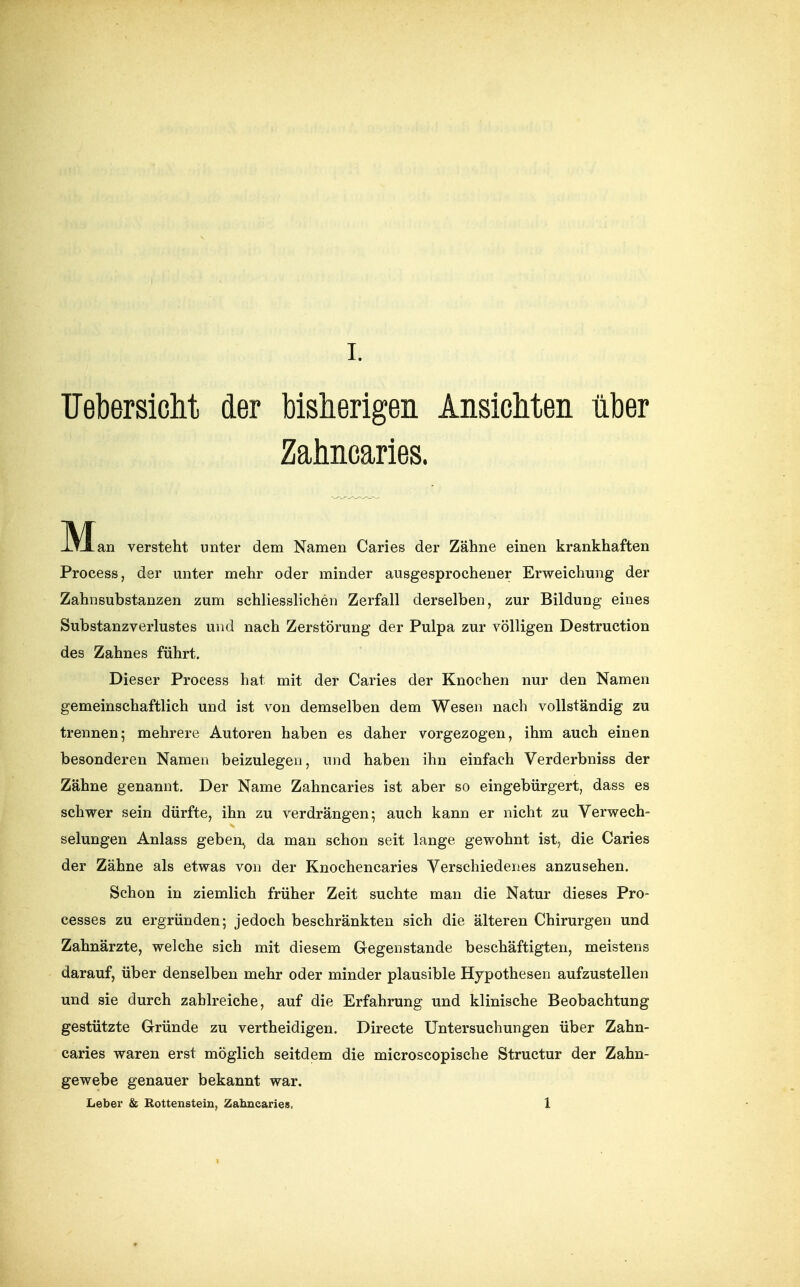IJebersiclit der bisherigen Ansichten über Zahncaries. M an versteht unter dem Namen Caries der Zähne einen krankhaften Process, der unter mehr oder minder ausgesprochener Erweichung der Zahnsubstanzen zum schliesslichen Zerfall derselben, zur Bildung eines Substanzverlustes und nach Zerstörung der Pulpa zur völligen Destruction des Zahnes führt. Dieser Process hat mit der Caries der Knochen nur den Namen gemeinschaftlich und ist von demselben dem Wesen nach vollständig zu trennen; mehrere Autoren haben es daher vorgezogen, ihm auch einen besonderen Namen beizulegen, und haben ihn einfach Verderbniss der Zähne genannt. Der Name Zahncaries ist aber so eingebürgert, dass es schwer sein dürfte, ihn zu verdrängen; auch kann er nicht zu Verwech- selungen Anlass geben^ da man schon seit lange gewohnt ist, die Caries der Zähne als etwas von der Knochencaries Verschiedenes anzusehen. Schon in ziemlich früher Zeit suchte man die Natur dieses Pro- cesses zu ergründen; jedoch beschränkten sich die älteren Chirurgen und Zahnärzte, welche sich mit diesem G-egenstande beschäftigten, meistens darauf, über denselben mehr oder minder plausible Hypothesen aufzustellen und sie durch zahlreiche, auf die Erfahrung und klinische Beobachtung gestützte Gründe zu vertheidigen. Directe Untersuchungen über Zahn- caries waren erst möglich seitdem die microscopische Structur der Zahn- gewebe genauer bekannt war. Leber & Rottenstein, Zahncaries. 1