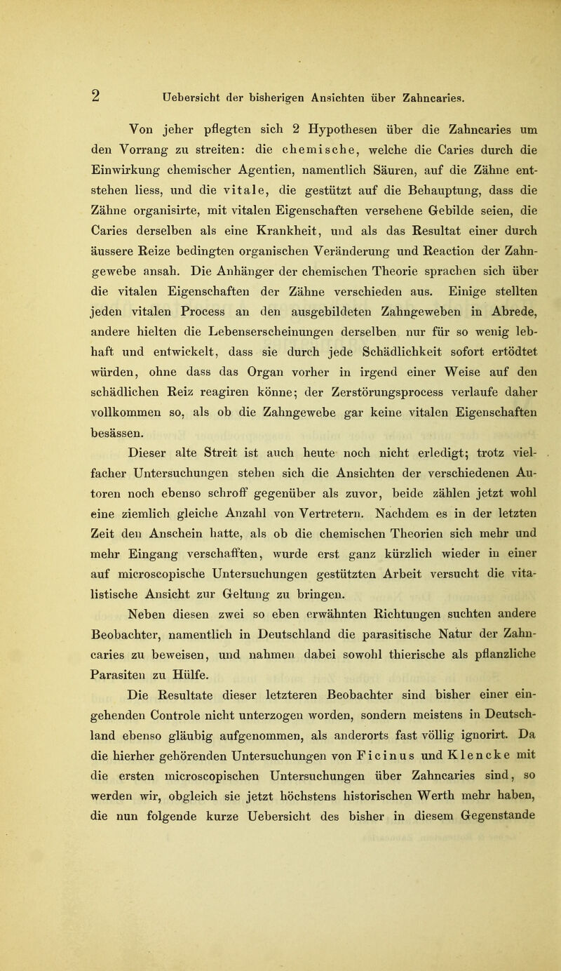 Von jeher pflegten sich 2 Hypothesen über die Zahncaries um den Vorrang zu streiten: die chemische, welche die Caries durch die Einwirkung chemischer Agentien, namentlich Säuren, auf die Zähne ent- stehen Hess, und die vitale, die gestützt auf die Behauptung, dass die Zähne organisirte, mit vitalen Eigenschaften versehene Gebilde seien, die Caries derselben als eine Krankheit, und als das Resultat einer durch äussere Reize bedingten organischen Veränderung und Reaction der Zahn- gewebe ansah. Die Anhänger der chemischen Theorie sprachen sich über die vitalen Eigenschaften der Zähne verschieden aus. Einige stellten jeden vitalen Process an den ausgebildeten Zahngeweben in Abrede, andere hielten die Lebenserscheinungen derselben nur für so wenig leb- haft und entwickelt, dass sie durch jede Schädlichkeit sofort ertödtet würden, ohne dass das Organ vorher in irgend einer Weise auf den schädlichen Reiz reagiren könne; der Zerstörungsprocess verlaufe daher vollkommen so, als ob die Zahngewebe gar keine vitalen Eigenschaften besässen. Dieser alte Streit ist auch heute noch nicht erledigt; trotz viel- facher Untersuchungen stehen sich die Ansichten der verschiedenen Au- toren noch ebenso schroff gegenüber als zuvor, beide zählen jetzt wohl eine ziemlich gleiche Anzahl von Vertretern. Nachdem es in der letzten Zeit den Anschein hatte, als ob die chemischen Theorien sich mehr und mehr Eingang verschafften, wurde erst ganz kürzlich wieder in einer auf microscopische Untersuchungen gestützten Arbeit versucht die vita- listische Ansicht zur Geltung zu bringen. Neben diesen zwei so eben erwähnten Richtungen suchten andere Beobachter, namentlich in Deutschland die parasitische Natur der Zahn- caries zu beweisen, und nahmen dabei sowohl thierische als pflanzliche Parasiten zu Hülfe. Die Resultate dieser letzteren Beobachter sind bisher einer ein- gehenden Controle nicht unterzogen worden, sondern meistens in Deutsch- land ebenso gläubig aufgenommen, als anderorts fast völlig ignorirt. Da die hierher gehörenden Untersuchungen von F i c i n u s und K1 e n c k e mit die ersten microscopischen Untersuchungen über Zahncaries sind, so werden wir, obgleich sie jetzt höchstens historischen Werth mehr haben, die nun folgende kurze Uebersicht des bisher in diesem Gegenstande