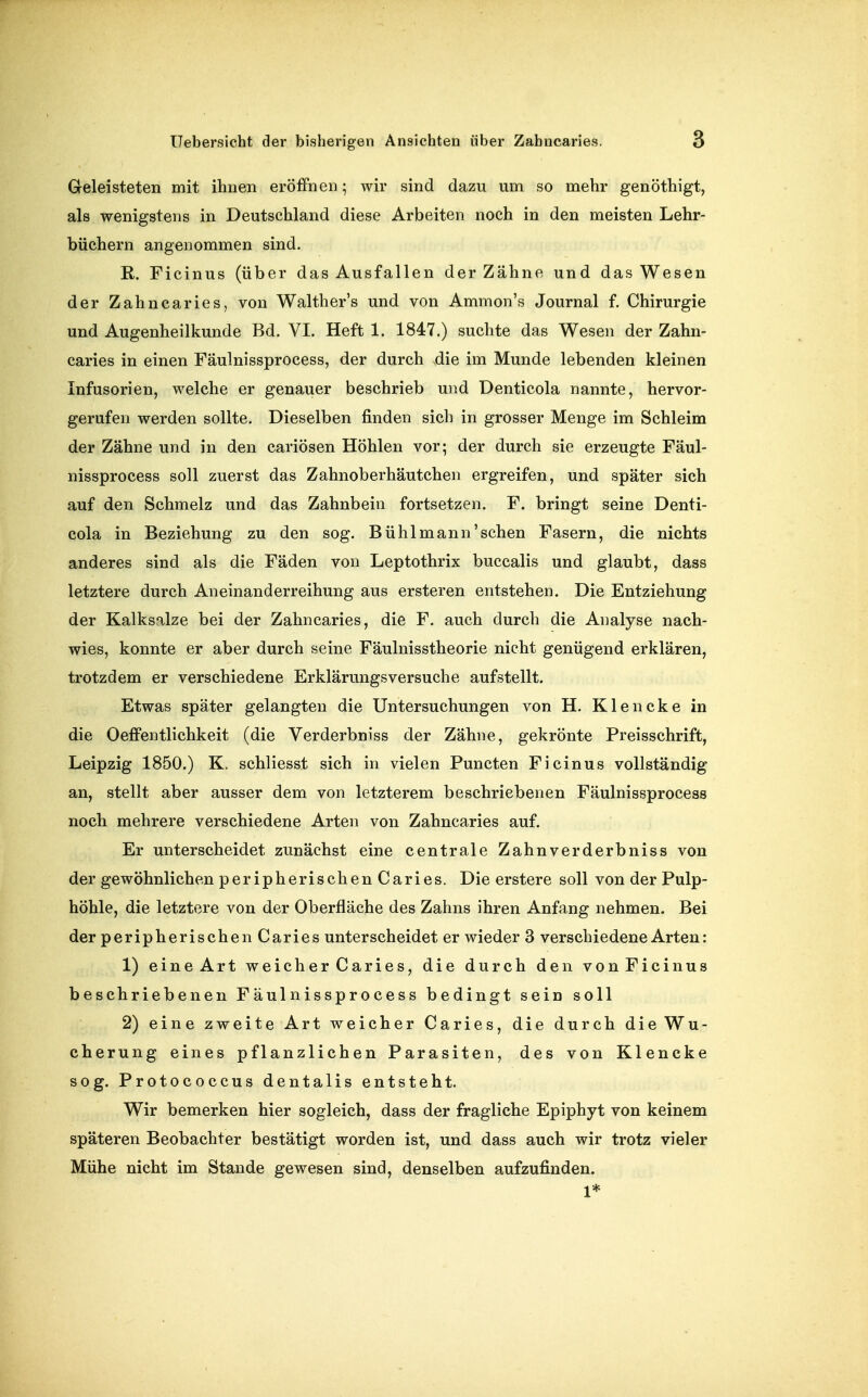 Geleisteten mit ihuen eröffnen; wir sind dazu um so mehr genöthigt, als wenigstens in Deutschland diese Arbeiten noch in den meisten Lehr- büchern angenommen sind. R. Ficinus (über das Ausfallen der Zähne und das Wesen der Zahncaries, von Walther's und von Ammon's Journal f. Chirurgie und Augenheilkunde Bd. VI. Heft 1. 1847.) suchte das Wesen der Zahn- caries in einen Fäulnissprocess, der durch die im Munde lebenden kleinen Infusorien, welche er genauer beschrieb und Denticola nannte, hervor- gerufen werden sollte. Dieselben finden sich in grosser Menge im Schleim der Zähne und in den cariösen Höhlen vor; der durch sie erzeugte Fäul- nissprocess soll zuerst das Zahnoberhäutchen ergreifen, und später sich auf den Schmelz und das Zahnbein fortsetzen. F. bringt seine Denti- cola in Beziehung zu den sog. Bühl mann'sehen Fasern, die nichts anderes sind als die Fäden von Leptothrix buccalis und glaubt, dass letztere durch Aneinanderreihung aus ersteren entstehen. Die Entziehung der Kalksalze bei der Zahncaries, die F. auch durch die Analyse nach- wies, konnte er aber durch seine Fäulnisstheorie nicht genügend erklären, trotzdem er verschiedene Erklärungsversuche aufstellt. Etwas später gelangten die Untersuchungen von H. Klencke in die Oeffentlichkeit (die Verderbniss der Zähne, gekrönte Preisschrift, Leipzig 1850.) K. schliesst sich in vielen Puncten Ficinus vollständig an, stellt aber ausser dem von letzterem beschriebenen Fäulnissprocess noch mehrere verschiedene Arten von Zahncaries auf. Er unterscheidet zunächst eine centrale Zahnverderbniss von der gewöhnlichen peripherischenCaries. Die erstere soll von der Pulp- höhle, die letztere von der Oberfläche des Zahns ihren Anfang nehmen. Bei der peripherischen Caries unterscheidet er wieder 3 verschiedene Arten: 1) eine Art weicher Caries, die durch den vonFicinus beschriebenen Fäulnissprocess bedingt sein soll 2) eine zweite Art weicher Caries, die durch die Wu- cherung eines pflanzlichen Parasiten, des von Klencke sog. Protococcus dentalis entsteht. Wir bemerken hier sogleich, dass der fragliche Epiphyt von keinem späteren Beobachter bestätigt worden ist, und dass auch wir trotz vieler Mühe nicht im Stande gewesen sind, denselben aufzufinden. 1*