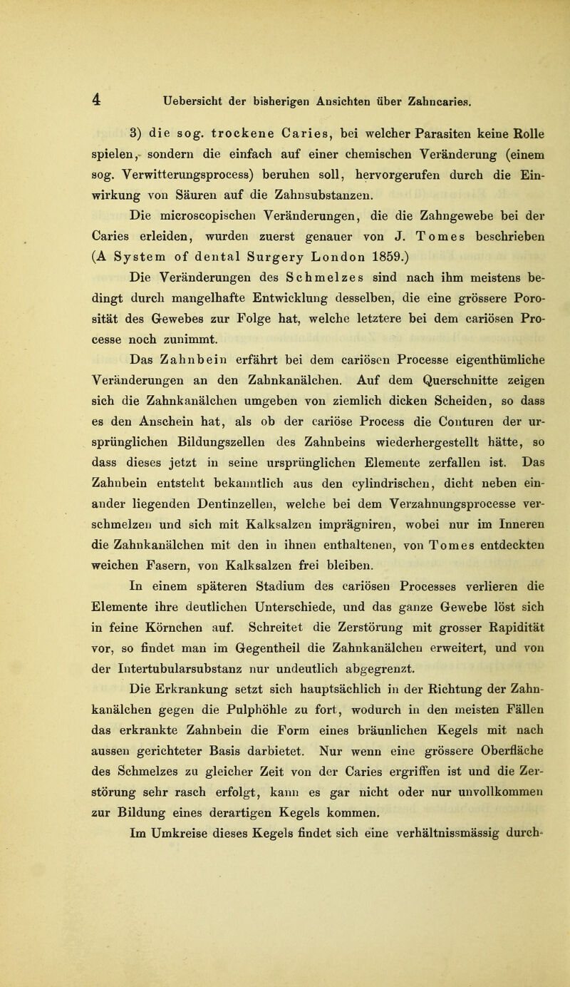 3) die sog. trockene Caries, bei welcher Parasiten keine Rolle spielen,- sondern die einfach auf einer chemischen Veränderung (einem sog. Verwitterungsprocess) beruhen soll, hervorgerufen durch die Ein- wirkung von Säuren auf die Zahnsubstanzen. Die microscopisehen Veränderungen, die die Zahngewebe bei der Caries erleiden, wurden zuerst genauer von J. Tomes beschrieben (A System of dental Surgery London 1859.) Die Veränderungen des Schmelzes sind nach ihm meistens be- dingt durch mangelhafte Entwicklung desselben, die eine grössere Poro- sität des Gewebes zur Folge hat, welche letztere bei dem cariösen Pro- cesse noch zunimmt. Das Zahnbein erfährt bei dem cariösen Processe eigenthümliche Veränderungen an den Zahnkanälchen. Auf dem Querschnitte zeigen sich die Zahnkanälchen umgeben von ziemlich dicken Scheiden, so dass es den Anschein hat, als ob der cariöse Process die Conturen der ur- sprünglichen Bildungszellen des Zahnbeins wiederhergestellt hätte, so dass dieses jetzt in seine ursprünglichen Elemente zerfallen ist. Das Zahnbein entsteht bekanntlich aus den cylindrischen, dicht neben ein- ander liegenden Dentinzellen, welche bei dem Verzahnungsprocesse ver- schmelzen und sich mit Kalksalzen imprägniren, wobei nur im Inneren die Zahnkanälchen mit den in ihnen enthaltenen, von Tomes entdeckten weichen Fasern, von Kalksalzen frei bleiben. In einem späteren Stadium des cariösen Processes verlieren die Elemente ihre deutlichen Unterschiede, und das ganze Gewebe löst sich in feine Körnchen auf. Schreitet die Zerstörung mit grosser Rapidität vor, so findet man im Gegentheil die Zahnkanälchen erweitert, und von der Intertubularsubstanz nur undeutlich abgegrenzt. Die Erkrankung setzt sich hauptsächlich in der Richtung der Zahn- kanälchen gegen die Pulphöhle zu fort, wodurch in den meisten Fällen das erkrankte Zahnbein die Form eines bräunlichen Kegels mit nach aussen gerichteter Basis darbietet. Nur wenn eine grössere Oberfläche des Schmelzes zu gleicher Zeit von der Caries ergriffen ist und die Zer- störung sehr rasch erfolgt, kann es gar nicht oder nur unvollkommen zur Bildung eines derartigen Kegels kommen. Im Umkreise dieses Kegels findet sich eine verhältnissmässig durch-
