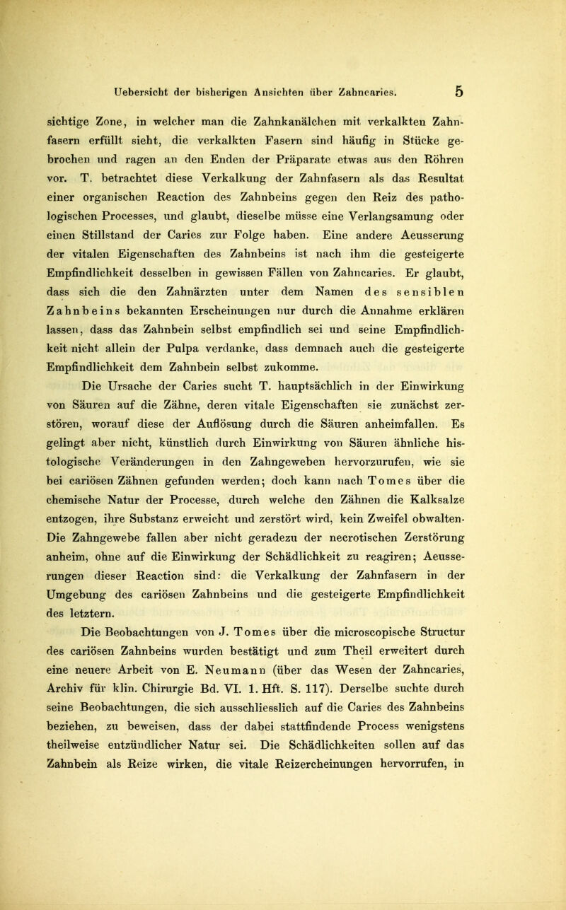 sichtige Zone, in welcher man die Zahnkanälchen mit verkalkten Zahn- fasern erfüllt sieht, die verkalkten Fasern sind häufig in Stücke ge- brochen und ragen an den Enden der Präparate etwas aus den Röhren vor. T. betrachtet diese Verkalkung der Zahnfasern als das Resultat einer organischen Reaction des Zahnbeins gegen den Reiz des patho- logischen Processes, und glaubt, dieselbe müsse eine Verlangsamung oder einen Stillstand der Caries zur Folge haben. Eine andere Aeusserung der vitalen Eigenschaften des Zahnbeins ist nach ihm die gesteigerte Empfindlichkeit desselben in gewissen Fällen von Zahncaries. Er glaubt, dass sich die den Zahnärzten unter dem Namen des sensiblen Zahnbeins bekannten Erscheinungen nur durch die Annahme erklären lassen, dass das Zahnbein selbst empfindlich sei und seine Empfindlich- keit nicht allein der Pulpa verdanke, dass demnach auch die gesteigerte Empfindlichkeit dem Zahnbein selbst zukomme. Die Ursache der Caries sucht T. hauptsächlich in der Einwirkung von Säuren auf die Zähne, deren vitale Eigenschaften sie zunächst zer- stören, worauf diese der Auflösung durch die Säuren anheimfallen. Es gelingt aber nicht, künstlich durch Einwirkung von Säuren ähnliche his- tologische Veränderungen in den Zahngeweben hervorzurufen, wie sie bei cariösen Zähnen gefunden werden; doch kann nach Tomes über die chemische Natur der Processe, durch welche den Zähnen die Kalksalze entzogen, ihre Substanz erweicht und zerstört wird, kein Zweifel obwalten- Die Zahngewebe fallen aber nicht geradezu der necrotischen Zerstörung anheim, ohne auf die Einwirkung der Schädlichkeit zu reagiren; Aeusse- rungen dieser Reaction sind: die Verkalkung der Zahnfasern in der Umgebung des cariösen Zahnbeins und die gesteigerte Empfindlichkeit des letztern. Die Beobachtungen von J. Tomes über die microscopiscbe Structur des cariösen Zahnbeins wurden bestätigt und zum Theil erweitert durch eine neuere Arbeit von E. Neumann (über das Wesen der Zahncaries, Archiv für klin. Chirurgie Bd. VI. 1. Hft. S. 117). Derselbe suchte durch seine Beobachtungen, die sich ausschliesslich auf die Caries des Zahnbeins beziehen, zu beweisen, dass der dabei stattfindende Process wenigstens theilweise entzündlicher Natur sei. Die Schädlichkeiten sollen auf das Zahnbein als Reize wirken, die vitale Reizercheinungen hervorrufen, in