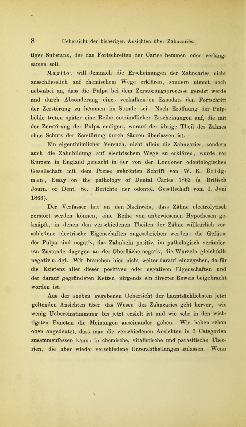 tiger Substanz, der das Fortschreiten der Caries hemmen oder verlang- samen soll. Magitot will demnach die Erscheinungen der Zahnearies nicht ausschliesslich auf chemischem Wege erklären, sondern nimmt noch nebenbei an, dass die Pulpa bei dem Zerstörungsprocesse gereizt werde und durch Absonderung eines verkalkenden Exsudats den Fortschritt der Zerstörung zu hömmen im Stande sei. Nach Eröffnung der Pulp- höhle treten später eine Reihe entzündlicher Erscheinungen auf, die mit der Zerstörung der Pulpa endigen, worauf der übrige Theil des Zahne» ohne Schutz der Zerstörung durch Säuren überlassen ist. Ein eigenthümlicher Versuch, nicht allein die Zahnearies, sondern auch die Zahnbildung auf electrischem Wege zu erklären, wurde vor Kurzem in England gemacht in der von der Londoner odontologischen Gesellschaft mit dem Preise gekrönten Schrift von W. K. Bridg- man, Essay on the pathology of Dental Caries 1863 (s. Britisch Journ. of Dent. Sc. Berichte der odontol. Gesellschaft vom 1. Juni 1863). Der Verfasser hat an den Nachweis, dass Zähne electrolytisch zerstört werden können, eine Reihe von unbewiesenen Hypothesen ge- knüpft, in denen den verschiedenen Theilen der Zähne willkürlich ver- schiedene electrische Eigenschaften zugeschrieben werden: die Gefässe der Pulpa sind negativ, das Zahnbein positiv, im pathologisch veränder- ten Zustande dagegen an der Oberfläche negativ, die Wurzeln gleichfalls negativ u. dgl. Wir brauchen hier nicht weiter darauf einzugehen, da für die Existenz aller dieser positiven oder negativen Eigenschaften und der darauf gegründeten Ketten nirgends ein directer Beweis beigebracht worden ist. Aus der soeben gegebenen Uebersicht der hauptsächlichsten jetzt geltenden Ansichten über das Wesen des Zahnearies geht hervor, wie wenig Uebereinstimmung bis jetzt erzielt ist und wie sehr in den wich-^ tigsten Puncten die Meinungen auseinander gehen. Wir haben schon oben angedeutet, dass man die verschiedenen Ansichten in 3 Categorien zusammenfassen kann: in chemische, vitalistische und parasitische Theo- rien, die aber wieder verschiedene Unterabtheilungen zulassen. Wenn