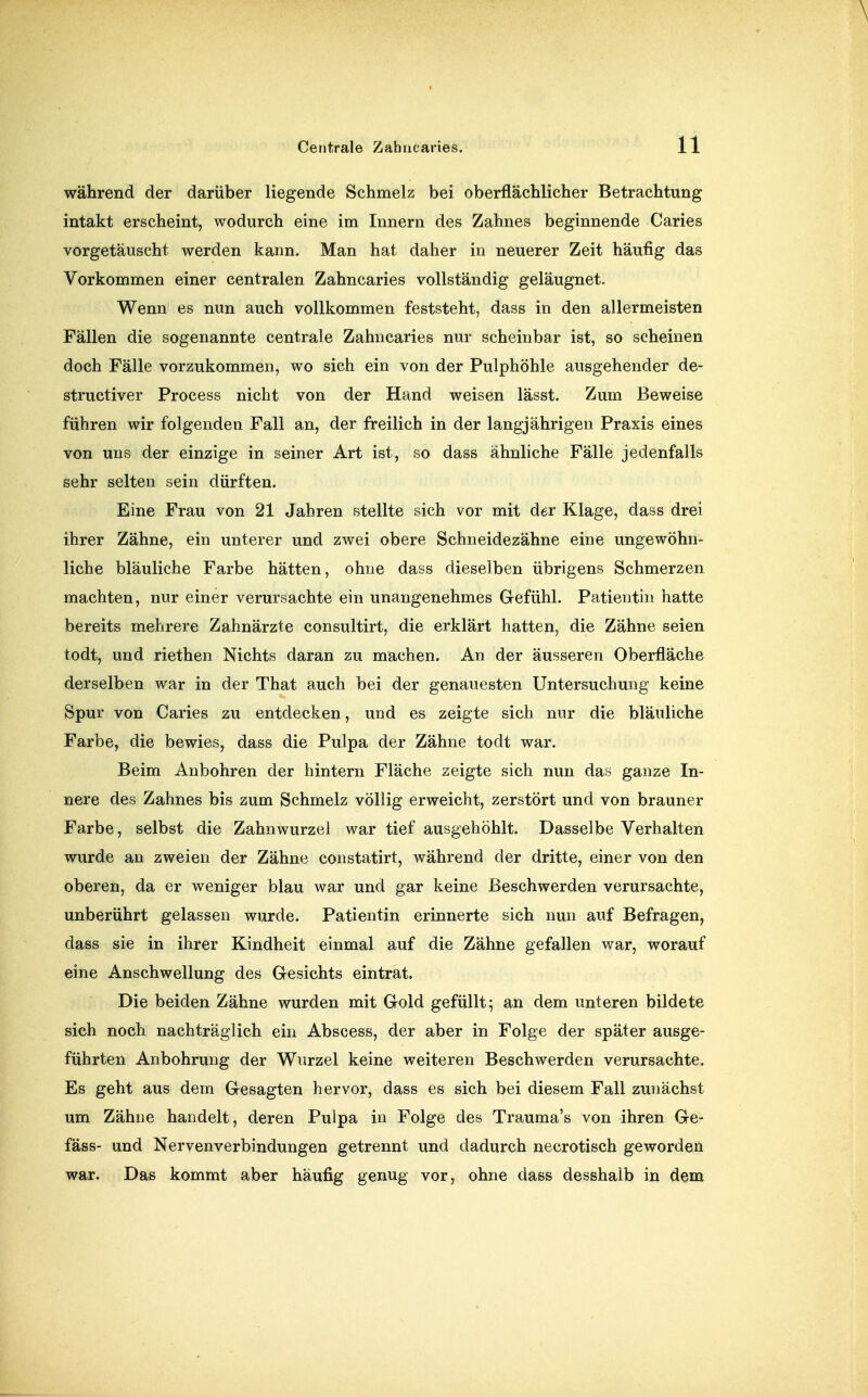 während der darüber liegende Schmelz bei oberflächlicher Betrachtung intakt erscheint, wodurch eine im Innern des Zahnes beginnende Caries vorgetäuscht werden kann. Man hat daher in neuerer Zeit häufig das Vorkommen einer centralen Zahncaries vollständig geläugnet. Wenn es nun auch vollkommen feststeht, dass in den allermeisten Fällen die sogenannte centrale Zahncaries nur scheinbar ist, so scheinen doch Fälle vorzukommen, wo sich ein von der Pulphöhle ausgehender de- structiver Process nicht von der Hand weisen lässt. Zum Beweise führen wir folgenden Fall an, der freilich in der langjährigen Praxis eines von uns der einzige in seiner Art ist, so dass ähnliche Fälle jedenfalls sehr selten sein dürften. Eine Frau von 21 Jahren stellte sich vor mit der Klage, dass drei ihrer Zähne, ein unterer und zwei obere Schneidezähne eine ungewöhn- liche bläuliche Farbe hätten, ohne dass dieselben übrigens Schmerzen machten, nur einer verursachte ein unangenehmes G-efühl. Patientin hatte bereits mehrere Zahnärzte consultirt, die erklärt hatten, die Zähne seien todt, und riethen Nichts daran zu machen. An der äusseren Oberfläche derselben war in der That auch bei der genauesten Untersuchung keine Spur von Caries zu entdecken, und es zeigte sich nur die bläuliche Farbe, die bewies, dass die Pulpa der Zähne todt war. Beim Anbohren der hintern Fläche zeigte sich nun das ganze In- nere des Zahnes bis zum Schmelz völlig erweicht, zerstört und von brauner Farbe, selbst die Zahnwurzel war tief ausgehöhlt. Dasselbe Verhalten wurde an zweien der Zähne constatirt, während der dritte, einer von den oberen, da er weniger blau war und gar keine Beschwerden verursachte, unberührt gelassen wurde. Patientin erinnerte sich nun auf Befragen, dass sie in ihrer Kindheit einmal auf die Zähne gefallen war, worauf eine Anschwellung des Gresichts eintrat. Die beiden Zähne wurden mit Gold gefüllt; an dem unteren bildete sich noch nachträglich ein Abscess, der aber in Folge der später ausge- führten Anbohrung der Wurzel keine weiteren Beschwerden verursachte. Es geht aus dem Gesagten hervor, dass es sich bei diesem Fall zunächst um Zähne handelt, deren Pulpa in Folge des Trauma's von ihren Ge- fäss- und Nervenverbindungen getrennt und dadurch necrotisch geworden war. Das kommt aber häufig genug vor, ohne dass desshalb in dem