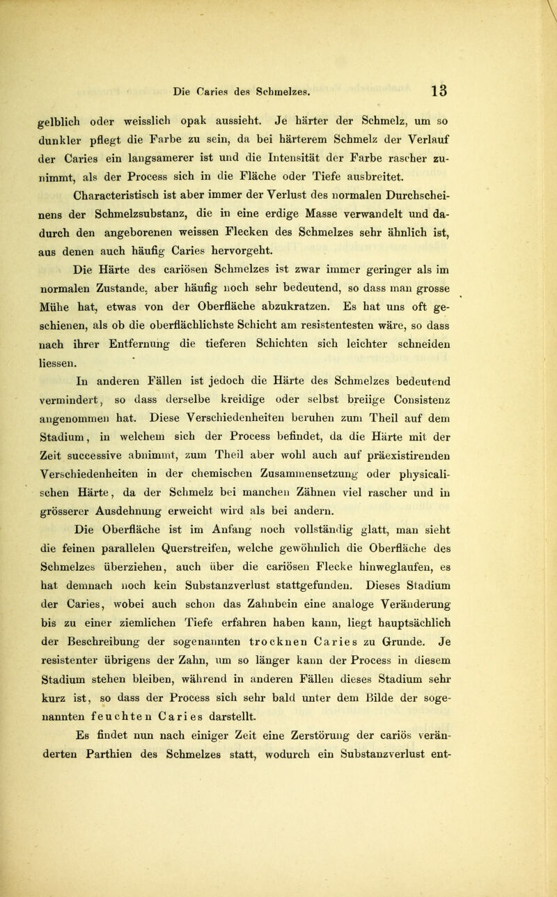 gelblich oder weisslich opak aussieht. Je härter der Schmelz, um so dunkler pflegt die Farbe zu sein, da bei härterem Schmelz der Verlauf der Caries ein langsamerer ist und die Intensität der Farbe rascher zu- nimmt, als der Process sich in die Fläche oder Tiefe ausbreitet. Characteristisch ist aber immer der Verlust des normalen Durchschei- nens der Schmelzsubstanz, die in eine erdige Masse verwandelt und da- durch den angeborenen weissen Flecken des Schmelzes sehr ähnlich ist, aus denen auch häufig Caries hervorgeht. Die Härte des cariösen Schmelzes ist zwar immer geringer als im normalen Zustande, aber häufig noch sehr bedeutend, so dass man grosse Mühe hat, etwas von der Oberfläche abzukratzen. Es hat uns oft ge- schienen, als ob die oberflächlichste Schicht am resistentesten wäre, so dass nach ihrer Entfernung die tieferen Schichten sich leichter schneiden Hessen. In anderen Fällen ist jedoch die Härte des Schmelzes bedeutend vermindert, so dass derselbe kreidige oder selbst breiige Consistenz angenommen hat. Diese Verschiedenheiten beruhen zum Theil auf dem Stadium, in welchem sich der Process befindet, da die Härte mit der Zeit successive abnimmt, zum Theil aber wohl auch auf präexistirenden Verschiedenheiten in der chemischen Zusammensetzung oder physicali- schen Härte, da der Schmelz bei manchen Zähnen viel rascher und in grösserer Ausdehnung erweicht wird als bei andern. Die Oberfläche ist im Anfang noch vollständig glatt, man sieht die feinen parallelen Querstreifen, welche gewöhnlich die Oberfläche des Schmelzes überziehen, auch über die cariösen Flecke hinweglaufen, es hat demnach noch kein Substanzverlust stattgefunden. Dieses Stadium der Caries, wobei auch schon das Zahnbein eine analoge Veränderung bis zu einer ziemlichen Tiefe erfahren haben kann, liegt hauptsächlich der Beschreibung der sogenannten trocknen Caries zu Grunde. Je resistenter übrigens der Zahn, um so länger kann der Process in diesem Stadium stehen bleiben, während in anderen Fällen dieses Stadium sehr kurz ist, so dass der Process sich sehr bald unter dem Bilde der söge- nannten feuchten Caries darstellt. Es findet nun nach einiger Zeit eine Zerstörung der cariös verän- derten Parthien des Schmelzes statt, wodurch ein Substanzverlust ent-