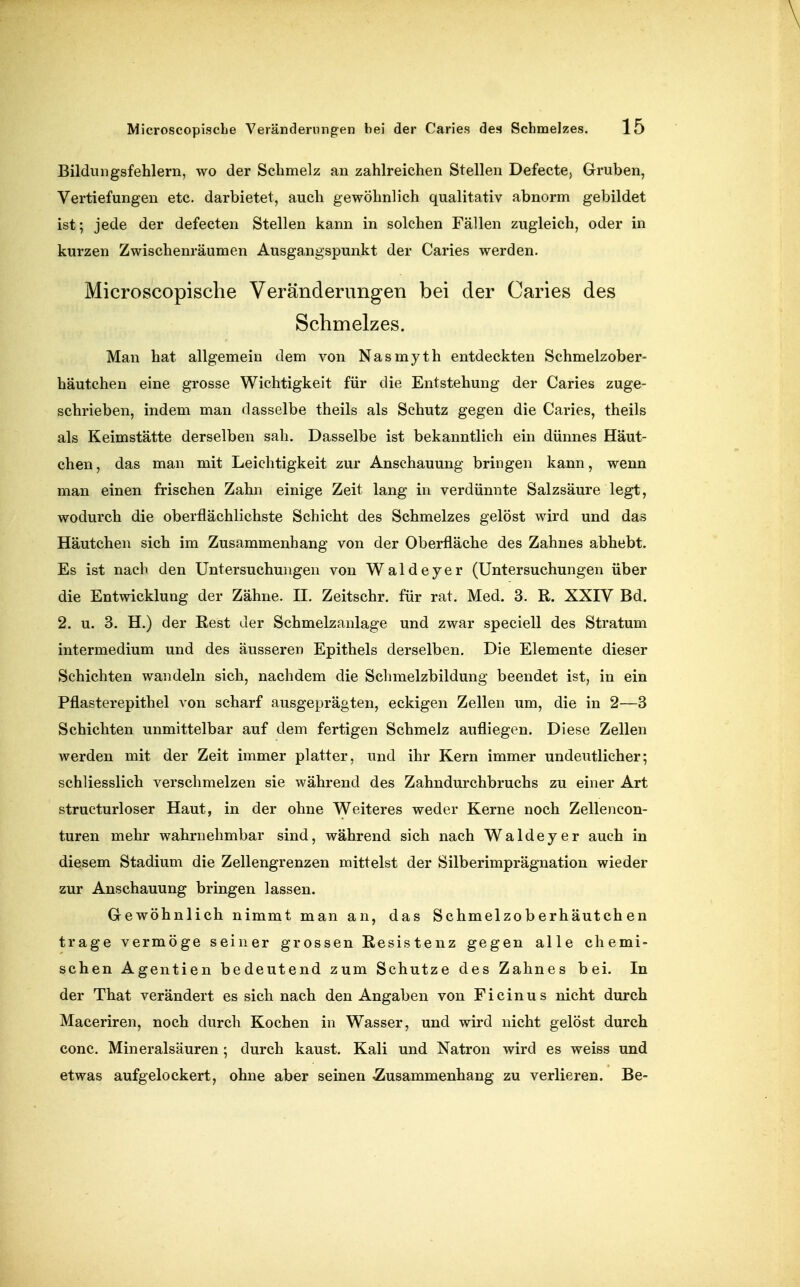 Bildungsfehlern, wo der Schmelz an zahlreichen Stellen Defecte, Gruben, Vertiefungen etc. darbietet, auch gewöhnlich qualitativ abnorm gebildet ist; jede der defecten Stellen kann in solchen Fällen zugleich, oder in kurzen Zwischenräumen Ausgangspunkt der Caries werden. Microscopisclie Veränderungen bei der Caries des Schmelzes. Man hat allgemein dem von Nasmyth entdeckten Schmelzober- häutchen eine grosse Wichtigkeit für die Entstehung der Caries zuge- schrieben, indem man dasselbe theils als Schutz gegen die Caries, theils als Keimstätte derselben sah. Dasselbe ist bekanntlich ein dünnes Häut- chen , das man mit Leichtigkeit zur Anschauung bringen kann, wenn man einen frischen Zahn einige Zeit lang in verdünnte Salzsäure legt, wodurch die oberflächlichste Schicht des Schmelzes gelöst wird und das Häutchen sich im Zusammenhang von der Oberfläche des Zahnes abhebt. Es ist nach den Untersuchungen von Waldeyer (Untersuchungen über die Entwicklung der Zähne. II. Zeitschr. für rat. Med. 3. R. XXIV Bd. 2. u. 3. H.) der Rest der Schmelzanlage und zwar speciell des Stratum intermedium und des äusseren Epithels derselben. Die Elemente dieser Schichten wandeln sich, nachdem die Sclimelzbildung beendet ist, in ein Pflasterepithel von scharf ausgeprägten, eckigen Zellen um, die in 2—3 Schichten unmittelbar auf dem fertigen Schmelz aufliegen. Diese Zellen werden mit der Zeit immer platter, und ihr Kern immer undeutlicher; schliesslich verschmelzen sie während des Zahndurchbruchs zu einer Art structurloser Haut, in der ohne Weiteres weder Kerne noch Zellencon- turen mehr wahrnehmbar sind, während sich nach Waldeyer auch in diesem Stadium die Zellengrenzen mittelst der Silberimprägnation wieder zur Anschauung bringen lassen. Grewöhnlich nimmt man an, das Schmelzoberhäutch en trage vermöge seiner grossen Resistenz gegen alle chemi- schen Agentien bedeutend zum Schutze des Zahnes bei. In der That verändert es sich nach den Angaben von Ficinus nicht durch Maceriren, noch durch Kochen in Wasser, und wird nicht gelöst durch conc. Mineralsäuren ; durch kaust. Kali und Natron wird es weiss und etwas aufgelockert, ohne aber seinen Zusammenhang zu verlieren. Be-