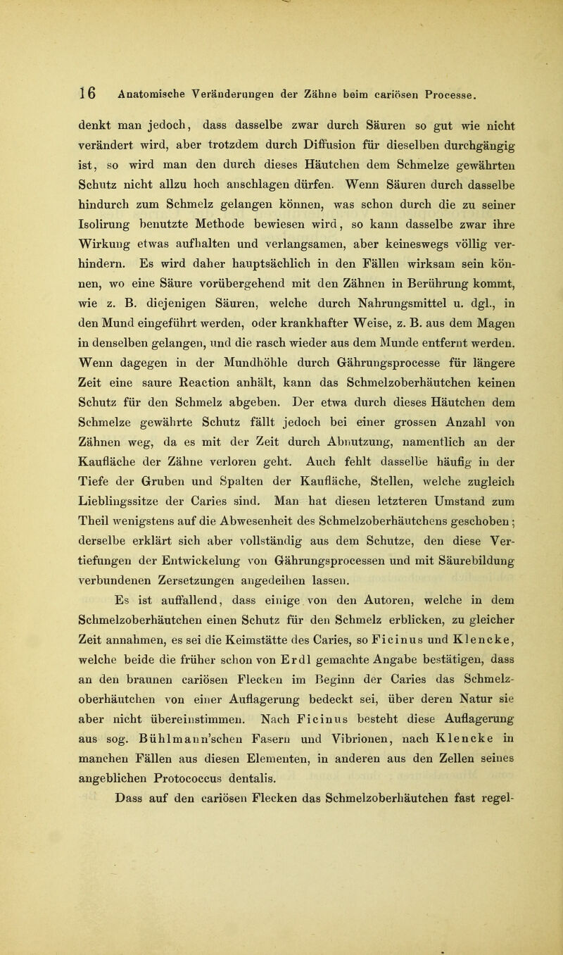 denkt man jedoch, dass dasselbe zwar durch Säuren so gut wie nicht verändert wird, aber trotzdem durch Diffusion für dieselben durchgängig ist, so wird man den durch dieses Häutchen dem Schmelze gewährten Schutz nicht allzu hoch anschlagen dürfen. Wenn Säuren durch dasselbe hindurch zum Schmelz gelangen können, was schon durch die zu seiner Isolirung benutzte Methode bewiesen wird, so kann dasselbe zwar ihre Wirkung etwas aufhalten und verlangsamen, aber keineswegs völlig ver- hindern. Es wird daher hauptsächlich in den Fällen wirksam sein kön- nen, wo eine Säure vorübergehend mit den Zähnen in Berührung kommt, wie z. B. diejenigen Säuren, welche durch Nahrungsmittel u. dgl., in den Mund eingeführt werden, oder krankhafter Weise, z. B. aus dem Magen in denselben gelangen, und die rasch wieder aus dem Munde entfernt werden. Wenn dagegen in der Mundhöhle durch Gährungsprocesse für längere Zeit eine saure Reaction anhält, kann das Schmelzoberhäutchen keinen Schutz für den Schmelz abgeben. Der etwa durch dieses Häutchen dem Schmelze gewährte Schutz fällt jedoch bei einer grossen Anzahl von Zähnen weg, da es mit der Zeit durch Abnutzung, namentlich an der Kaufläche der Zähne verloren geht. Auch fehlt dasselbe häufig in der Tiefe der Gruben und Spalten der Kaufläche, Stellen, welche zugleich Liebliugssitze der Caries sind. Man hat diesen letzteren Umstand zum Theil wenigstens auf die Abwesenheit des Schmelzoberhäutchens geschoben; derselbe erklärt sich aber vollständig aus dem Schutze, den diese Ver- tiefungen der Entwickelung von Gährungsprocessen und mit Säurebildung verbundenen Zersetzungen angedeihen lassen. Es ist auffallend, dass einige von den Autoren, welche in dem Schmelzoberhäutchen einen Schutz für den Schmelz erblicken, zu gleicher Zeit annahmen, es sei die Keimstätte des Caries, soFicinus und Klencke, welche beide die früher schon von Er dl gemachte Angabe bestätigen, dass an den braunen cariösen Flecken im Beginn der Caries das Schmelz- oberhäutchen von einer Auflagerung bedeckt sei, über deren Natur sie aber nicht übereinstimmen. Nach Ficinus besteht diese Auflagerung aus sog. Bühlmann'schen Fasern und Vibrionen, nach Klencke in manchen Fällen aus diesen Elementen, in anderen aus den Zellen seines angeblichen Protococcus dentalis. Dass auf den cariösen Flecken das Schmelzoberhäutchen fast regel-
