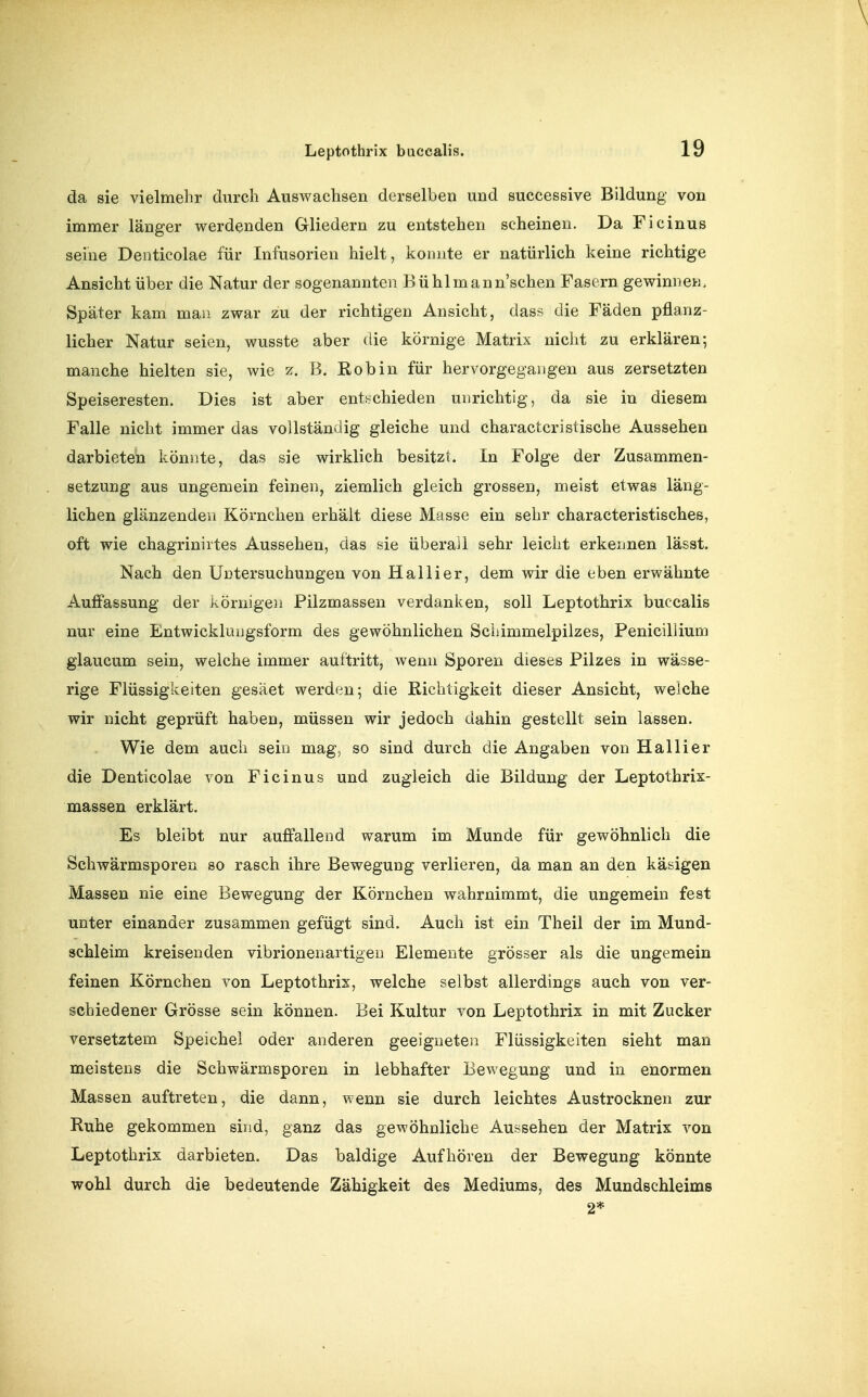 da sie vielmelir durch AusAvachsen derselben und successive Bildung von immer länger werdenden Gliedern zu entstehen scheinen. Da Ficinus seine Denticolae für Infusorien hielt, konnte er natürlich keine richtige Ansicht über die Natur der sogenannten Bühlmann'schen Fasern gewinnen. Später kam man zwar zu der richtigen Ansicht, dass die Fäden pflanz- licher Natur seien, wusste aber die körnige Matrix nicht zu erklären; manche hielten sie, wie z. B. Robin für hervorgegangen aus zersetzten Speiseresten. Dies ist aber entf^chieden unrichtig, da sie in diesem Falle nicht immer das vollständig gleiche und charactcristische Aussehen darbieten könnte, das sie wirklich besitzt. In Folge der Zusammen- setzung aus ungemein feinen, ziemlich gleich grossen, meist etwas läng- lichen glänzenden Körnchen erhält diese Masse ein sehr characteristisches, oft wie chagrinirtes Aussehen, das sie überall sehr leicht erkennen lässt. Nach den Untersuchungen von Hallier, dem wir die eben erwähnte Auffassung der körnigen Pilzmassen verdanken, soll Leptothrix buccalis nur eine Entwickluugsform des gewöhnlichen Schimmelpilzes, Penicillium glaucum sein, weiche immer auftritt, wenn Sporen dieses Pilzes in wässe- rige Flüssigkeiten gesäet werden; die Richtigkeit dieser Ansicht, welche wir nicht geprüft haben, müssen wir jedoch dahin gestellt sein lassen. Wie dem auch sein mag, so sind durch die Angaben von Hallier die Denticolae von Ficinus und zugleich die Bildung der Leptothrix- massen erklärt. Es bleibt nur auffallend warum im Munde für gewöhnlich die Schwärmsporen so rasch ihre Bewegung verlieren, da man an den käsigen Massen nie eine Bewegung der Körnchen wahrnimmt, die ungemein fest unter einander zusammen gefügt sind. Auch ist ein Theil der im Mund- schleim kreisenden vibrionenartigeu Elemente grösser als die ungemein feinen Körnchen von Leptothrix, welche selbst allerdings auch von ver- schiedener Grösse sein können. Bei Kultur von Leptothrix in mit Zucker versetztem Speichel oder anderen geeigneten Flüssigkeiten sieht man meistens die Schwärmsporen in lebhafter Bewegung und in enormen Massen auftreten, die dann, wenn sie durch leichtes Austrocknen zur Ruhe gekommen sind, ganz das gewöhnliche Aussehen der Matrix von Leptothrix darbieten. Das baldige Aufhören der Bewegung könnte wohl durch die bedeutende Zähigkeit des Mediums, des Mundschleims 2*