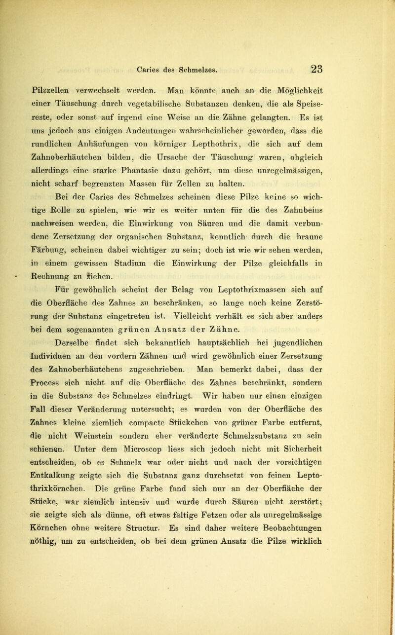 Pilzzellen verwechselt werden. Man könnte auch an die Möglichkeit einer Täuschung durch vegetabilische Substanzen denken, die als Speise- reste, oder sonst auf irgend eine Weise an die Zähne gelangten. Es ist uns jedoch aus einigen Andeutungen wahrscheinlicher geworden, dass die rundlichen Anhäufungen von körniger Lepthothrix, die sich auf dem Zahnoberhäutchen bilden, die Ursache der Täuschung waren, obgleich allerdings eine starke Phantasie dazu gehört, um diese unregelmässigen, nicht scharf begrenzten Massen für Zellen zu halten. Bei der Caries des Schmelzes scheinen diese Pilze keine so wich- tige Rolle zu spielen, wie wir es weiter unten für die des Zahnbeins nachweisen werden, die Einwirkung von Säuren und die damit verbun- dene Zersetzung der organischen Substanz, kenntlich durch die braune Färbung, scheinen dabei wichtiger zu sein; doch ist wie wir sehen werden, in einem gewissen Stadium die Einwirkung der Pilze gleichfalls in Rechnung zu üiehen. Für gewöhnlich scheint der Belag von Leptothrixmassen sich auf die Oberfläche des Zahnes zu beschränken, so lange noch keine Zerstö- rung der Substanz eingetreten ist. Vielleicht verhält es sich aber anders bei dem sogenannten grünen Ansatz der Zähne. Derselbe findet sich bekanntlich hauptsächlich bei jugendlichen Individuen an den vordem Zähnen und wird gewöhnlich einer Zersetzung des Zahnoberhäutchens zugeschrieben. Man bemerkt dabei, dass der Process sich nicht auf die Oberfläche des Zahnes beschränkt, sondern in die Substanz des Schmelzes eindringt. Wir haben nur einen einzigen Fall dieser Veränderung untersucht; es wurden von der Oberfläche des Zahnes kleine ziemlich compacte Stückchen von grüner Farbe entfernt, die nicht Weinstein sondern eher veränderte Schmelzsubstanz zu sein schienen. Unter dem Microscop Hess sich jedoch nicht mit Sicherheit entscheiden, ob es Schmelz war oder nicht und nach der vorsichtigen Entkalkung zeigte sich die Substanz ganz durchsetzt von feinen Lepto- thrixkörnchen. Die grüne Farbe fand sich nur an der Oberfläche der Stücke, war ziemlich intensiv und wurde durch Säuren nicht zerstört; sie zeigte sich als dünne, oft etwas faltige Fetzen oder als unregelmässige Körnchen ohne weitere Structur. Es sind daher weitere Beobachtungen nöthig, um zu entscheiden, ob bei dem grünen Ansatz die Pilze wirklich