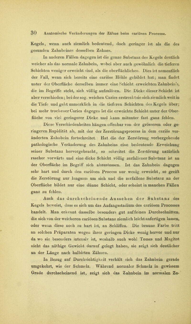 Kegels, wenn auch ziemlich bedeutend, doch geringer ist als die des gesunden Zahnbeines desselben Zahnes. In anderen Fällen dagegen ist die ganze Substanz des Kegels deutlich weicher als das normale Zahnbein, wobei aber auch gewöhnlich die tieferen Schichten weniger erweicht sind, als die oberflächlichen. Dies ist namentlich der Fall, wenn sich bereits eine cariöse Höhle gebildet hat; man findet unter der Oberfläche derselben immer eine Schicht erweichten Zahnbein's, die im Begrifi'e steht, sich völlig aufzulösen. Die Dicke dieser Schicht ist aber verschieden; bei der sog. weichen Caries erstreckt sie sich ziemlich weit in die Tiefe und geht unmerklich in die tieferen Schichten des Kegels über; bei mehr trockener Caries dagegen ist die erweichte Schicht unter der Ober- fläche von viel geringerer Dicke und kann mitunter fast ganz fehlen. Diese Verschiedenheiten hängen offenbar von der grösseren oder ge- ringeren Rapidität ab, mit der der Zerstörungsprocess in dem cariös ver- änderten Zahnbein fortschreitet. Hat die der Zerstörung vorhergehende pathologische Veränderung des Zahnbeins eine bedeutende Erweichung seiner Substanz hervorgebracht, so schreitet die Zerstörung natürlich rascher vorwärts und eine dicke Schicht völlig zerfallener Substanz ist an der Oberfläche im Begriff sich abzustossen. Ist das Zahnbein dagegen sehr hart und durch den cariösen Process nur wenig erweicht, so greift die Zerstörung nur langsam um sich und die zerfallene Substanz an der Oberfläche bildet nur eine dünne Schicht, oder scheint in manchen Fällen ganz zu fehlen. Auch das durchscheinende Aussehen der Substanz des Kegels beweist, dass es sich um das Anfangsstadium des cariösen Processes handelt. Man erkennt dasselbe besonders gut auf feinen Durchschnitten, die sich von der weicheren cariösen Substanz ziemlich leicht anfertigen lassen, oder wenn diese noch zu hart ist, an Schliffen. Die braune Farbe tritt an solchen Präparaten wegen ihrer geringen Dicke wenig hervor und nur da wo sie besonders intensiv ist, weshalb auch wohl Tomes und Magitot nicht das nöthige Gewicht darauf gelegt haben, sie zeigt sich deutlicher an der Länge nach halbirten Zähnen. In Bezug auf Durchsichtigkeit verhält sich das Zahnbein gerade umgekehrt, wie der Schmelz. Während normaler Schmelz in gewissem Grade durchscheinend ist, zeigt sich das Zahnbein im normalen Zu-