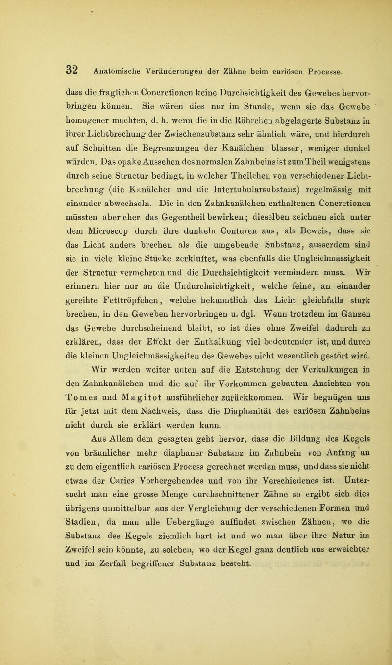 dass die fraglichen Concretionen keine Durchsichtigkeit des Gewebes hervor- bringen können. Sie wären dies nur im Stande, wenn sie das Gewebe homogener machten, d. h. wenn die in die Eöhrchen abgelagerte Substanz in ihrer Lichtbrechung der Zwischensubstanz sehr ähnlich wäre, und hierdurch auf Schnitten die Begrenzungen der Kanälchen blasser, weniger dunkel würden. Das opake Aussehen des normalen Zahnbeins ist zum Theil wenigstens durch seine Structur bedingt, in welcher Theilchen von verschiedener Licht- brechung (die Kanälchen und die Intertubularsubstanz) regelmässig mit einander abwechseln. Die in den Zahnkanälchen enthaltenen Concretionen müssten aber eher das Gegentheil bewirken; dieselben zeichnen sich unter dem Microscop durch ihre dunkeln Conturen aus, als Beweis, dass sie das Licht anders brechen als die umgebende Substanz, ausserdem sind sie in viele kleine Stücke zerklüftet, was ebenfalls die Ungleichmässigkeit der Structur vermehrten und die Durchsichtigkeit vermindern muss. Wir erinnern hier nur an die Undurchsichtigkeit, welche feine, an einander gereihte Fetttröpfchen, welche bekanntlich das Licht gleichfalls stark brechen, in den Geweben hervorbringen u. dgl. Wenn trotzdem im Ganzen das Gewebe durchscheinend bleibt, so ist dies ohne Zweifel dadurch zn erklären, dass der Effekt der Entkalkung viel bedeutender ist, und durch die kleinen üngleichmässigkeiten des Gewebes nicht wesentlich gestört wird. Wir werden weiter unten auf die Entstehung der Verkalkungen in den Zahnkanälchen und die auf ihr Vorkommen gebauten Ansichten von Tomes und Magitot ausführlicher zurückkommen. Wir begnügen uns für jetzt mit dem Nachweis, dass die Diaphanität des cariösen Zahnbeins nicht durch sie erklärt werden kann. Aus Allem dem gesagten geht hervor, dass die Bildung des Kegels von bräunlicher mehr diaphaner Substanz im Zahnbein von Anfang an zu dem eigentlich cariösen Process gerechnet werden muss, und dass sie nicht etwas der Caries Vorhergehendes und von ihr Verschiedenes ist. Unter- sucht man eine grosse Menge durchschnittener Zähne so ergibt sich dies übrigens unmittelbar aus der Vergleichung der verschiedenen Formen und Stadien, da man alle Uebergänge auffindet zwischen Zähnen, wo die Substanz des Kegels ziemlich hart ist und wo man über ihre Natur im Zweifel sein könnte, zu solchen, wo der Kegel ganz deutlich aus erweichter und im Zerfall begriflfener Substanz besteht.