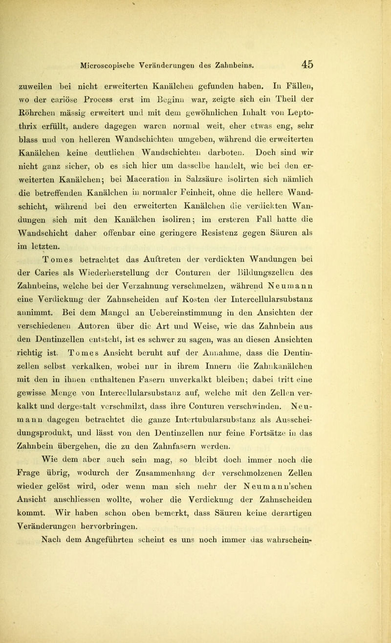 zuweilen bei nicht erweiterten Kanälclien gefunden haben. In Fällen, wo der coriöse Process erst im Beginn war, zeigte sich ein Theil der ßöhrchen massig erweitert und mit dem gewöhnlichen Inhalt von Lepto- thrix erfüllt, andere dagegen waren normal weit, eher etwas eng, sehr blass und von helleren Wandschichten umgeben, während die erweiterten Kanälchen keine deutlichen Wandschichten darboten. Doch sind wir nicht ganz sicher, ob es sich hier um dasselbe handelt, wie bei den er- weiterten Kanälchen; bei Maceration in Salzsäure isolirten sieh nämlich die betreffenden Kanälchen in normaler Feinheit, ohne die hellere Wand- schicht, während bei den erweiterten Kanälchen die verdickten Wan- dungen sich mit den Kanälchen isoliren 5 im ersteren Fall hatte die Wandschicht daher offenbar eine geringere Resistenz gegen Säuren als im letzten. Tom es betraclitet das Auftreten der verdickten Wandungen bei der Caries als Wiederherstellung der Conturen der Ijildungszellen des Zahnbeins, welche bei der Verzahnung verschmelzen, während N e u m a n n eine Verdickung der Zahnscheiden auf Kosten der Intercellularsubstanz annimmt. Bei dem Mangel an Uebereinstimmung in den Ansichten der verschiedenen Autoren über die Art und Weise, wie das Zahnbein aus den Dentinzellen entsteht, ist es schwer zu sagen, was an diesen Ansichten richtig ist. Tomes Ansicht beruht auf der Aniiahme, dass die Dentin- zellen selbst verkalken, wobei nur in ihrem Innern die Zahnkanälchen mit den in ihnen enthaltenen Fasern unverkalkt bleiben; dabei tritt eine gewisse Menge von Intercellularsubstanz auf, welche mit den Zellen ver- kalkt und dergestalt verschmilzt, dass ihre Conturen verschwinden. Neu- mann dagegen betrachtet die ganze Intortubularsubstanz als Ausschei- dungsprodukt, und lässt von den Dentinzellen nur feine Fortsätze in das Zahnbein übergehen, die zu den Zahnfasern werden. Wie dem aber auch sein mag, so bleibt doch immer noch die Frage übrig, wodurch der Zusammenhang der verschmolzenen Zellen wieder gelöst wird, oder wenn man sich mehr der Neumann'scheu Ansicht anschliessen wollte, woher die Verdickung der Zahnscheiden kommt. Wir haben schon oben bemerkt, dass Säuren keine derartigen Veränderungen hervorbringen. Nach dem Angeführten scheint es uns noch immer das wahrschein-