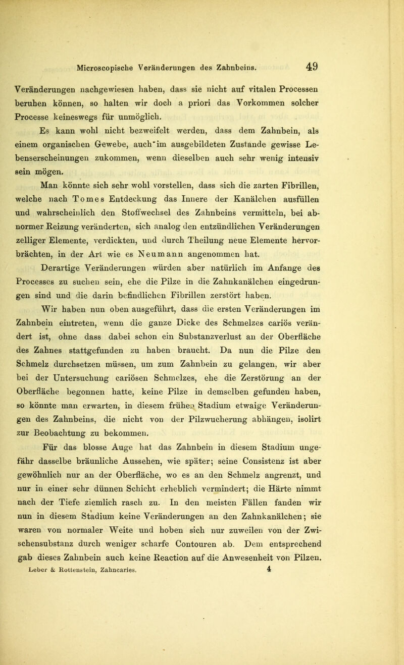 Veränderungen nachgewiesen haben, dass sie nicht auf vitalen Processen beruhen können, so halten wir doch a priori das Vorkommen solcher Processe keineswegs für unmöglich. Es kann wohl nicht bezweifelt werden, dass dem Zahnbein, als einem organischen Gewebe, auch'im ausgebildeten Zustande gewisse Le- benserscheinungen zukommen, wenn dieselben auch sehr wenig intensiv sein mögen. Man könnte sich sehr wohl vorstellen, dass sich die zarten Fibrillen, welche nach Tomes Entdeckung das Innere der Kanälchen ausfüllen und wahrscheinlich den Stoffwechsel des Zahnbeins vermitteln, bei ab- normer Reizung veränderten, sich analog den entzündlichen Veränderungen zelliger Elemente, verdickten, und durch Theilung neue Elemente hervor- brächten, in der Art wie es Neu mann angenommen hat. Derartige Veränderungen würden aber natürlich im Anfange des Processes zu suchen sein, ehe die Pilze in die Zahnkanälchen eingedrun- gen sind und die darin befindlichen Fibrillen zerstört haben. Wir haben nun oben ausgeführt, dass die ersten Veränderungen im Zahnbein eintreten, wenn die ganze Dicke des Schmelzes cariös verän- dert ist, ohne dass dabei schon ein Substanzverlust an der Oberfläche des Zahnes stattgefunden zu haben braucht. Da nun die Pilze den Schmelz durchsetzen müssen, um zum Zahnbein zu gelangen, wir aber bei der Untersuchung cariösen Schmelzes, ehe die Zerstörung an der Oberfläche begonnen hatte, keine Pilze in demselben gefunden haben, so könnte man erwarten, in diesem früheiT Stadium etwaige Veränderun- gen des Zahnbeins, die nicht von der Pilzwucherung abhängen, isolirt zur Beobachtung zu bekommen. Für das blosse Auge hat das Zahnbein in diesem Stadium unge- fähr dasselbe bräunliche Aussehen, wie später; seine Consistenz ist aber gewöhnlich nur an der Oberfläche, wo es an den Schmelz angrenzt, und nur in einer sehr dünnen Schicht erheblich vermindert; die Härte nimmt nach der Tiefe ziemlich rasch zu. In den meisten Fällen fanden wir nun in diesem Stadium keine Veränderungen an den Zahnkanälchen; sie waren von normaler Weite und hoben sich nur zuweilen von der Zwi- schensubstanz durch weniger scharfe Contouren ab. Dem entsprechend gab dieses Zahnbein auch keine Reaction auf die Anwesenheit von Pilzen, Leber & Rottenstein, Zahncaries, 4