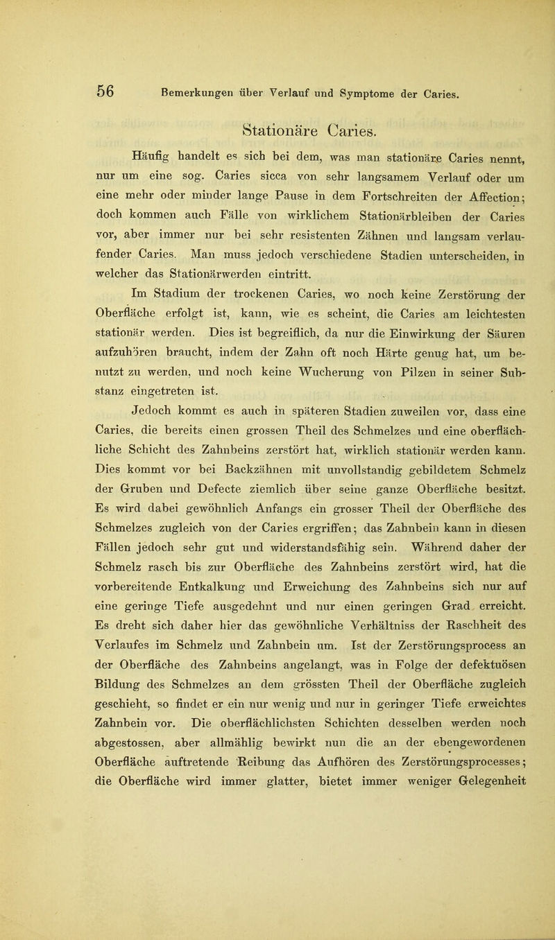 Stationäre Caries. Häufig handelt es sich bei dem, was man stationäre Caries nennt, nur um eine sog. Caries sicca von sehr langsamem Verlauf oder um eine mehr oder minder lange Pause in dem Fortschreiten der Affection; doch kommen auch Fälle von wirklichem Stationärbleiben der Caries vor, aber immer nur bei sehr resistenten Zähnen und langsam verlau- fender Caries. Man muss jedoch verschiedene Stadien unterscheiden, in welcher das Stationärwerden eintritt. Im Stadium der trockenen Caries, wo noch keine Zerstörung der Oberfläche erfolgt ist, kann, wie es scheint, die Caries am leichtesten stationär werden. Dies ist begreiflich, da nur die Einwirkung der Säuren aufzuhören braucht, indem der Zahn oft noch Härte genug hat, um be- nutzt zu werden, und noch keine Wucherung von Pilzen in seiner Sub- stanz eingetreten ist. Jedoch kommt es auch in späteren Stadien zuweilen vor, dass eine Caries, die bereits einen grossen Theil des Schmelzes und eine oberfläch- liche Schicht des Zahnbeins zerstört hat, wirklich stationär werden kann. Dies kommt vor bei Backzähnen mit unvollständig gebildetem Schmelz der Gruben und Defecte ziemlich über seine ganze Oberfläche besitzt. Es wird dabei gewöhnlich Anfangs ein grosser Theil der Oberfläche des Schmelzes zugleich von der Caries ergrifi'en; das Zahnbein kann in diesen Fällen jedoch sehr gut und widerstandsfähig sein. Während daher der Schmelz rasch bis zur Oberfläche des Zahnbeins zerstört wird, hat die vorbereitende Entkalkung und Erweichung des Zahnbeins sich nur auf eine geringe Tiefe ausgedehnt und nur einen geringen Grad erreicht. Es dreht sich daher hier das gewöhnliche Verhältniss der Raschheit des Verlaufes im Schmelz und Zahnbein um. Ist der Zerstörungsprocess an der Oberfläche des Zahnbeins angelangt, was in Folge der defektuösen Bildung des Schmelzes an dem grössten Theil der Oberfläche zugleich geschieht, so findet er ein nur wenig und nur in geringer Tiefe erweichtes Zahnbein vor. Die oberflächlichsten Schichten desselben werden noch abgestossen, aber allmählig bewirkt nun die an der ebengewordenen Oberfläche auftretende Reibung das Aufhören des Zerstörungsprocesses; die Oberfläche wird immer glatter, bietet immer weniger Gelegenheit