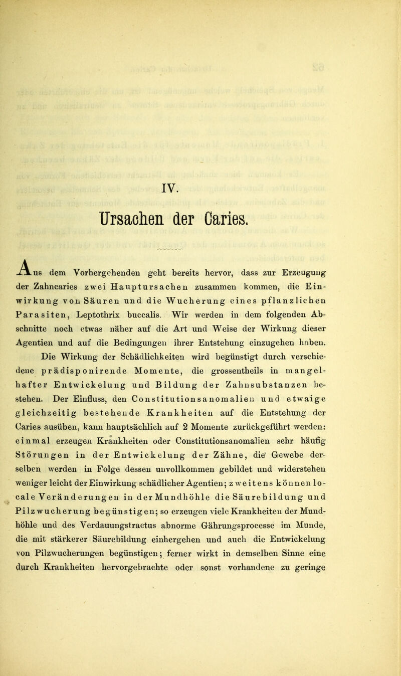 IV. TJrsaolien der Caries. J^us dem Vorhergehenden geht bereits hervor, dass zur Erzeugung der Zahncaries zwei Hauptursachen zusammen kommen, die Ein- wirkung von Säuren und die Wucherung eines pflanzlichen Parasiten, Leptothrix buccalis. Wir werden in dem folgenden Ab- schnitte noch etwas näher auf die Art und Weise der Wirkung dieser Agentien und auf die Bedingungen ihrer Entstehung einzugehen haben. Die Wirkung der Schädlichkeiten wird begünstigt durch verschie- dene prädisp onirende Momente, die grossentheils in mangel- hafter Entwickelung und Bildung der Zahnsubstanzen be- stehen. Der Einfluss, den Constitutionsanomalien und etwaige gleichzeitig bestehende Krankheiten auf die Entstehung der Caries ausüben, kann hauptsächlich auf 2 Momente zurückgeführt werden: einmal erzeugen Krankheiten oder Constitutionsanomalien sehr häufig Störungen in der Entwickelung der Zahne, die Gewebe der- selben werden in Folge dessen unvollkommen gebildet und widerstehen weniger leicht der Einwirkung schädlicher Agentien ;zweitens können lo- cale Veränderungen in derMundhöhle die Säurebildung und Pilzwucherungbe günstigen; so erzeugen viele Krankheiten der Mund- höhle und des Verdauungstractus abnorme Grährungsprocesse im Munde, die mit stärkerer Säurebildung einhergehen und auch die Entwickelung von Pilzwucherungen begünstigen; ferner wirkt in demselben Sinne eine durch Krankheiten hervorgebrachte oder sonst vorhandene zu geringe