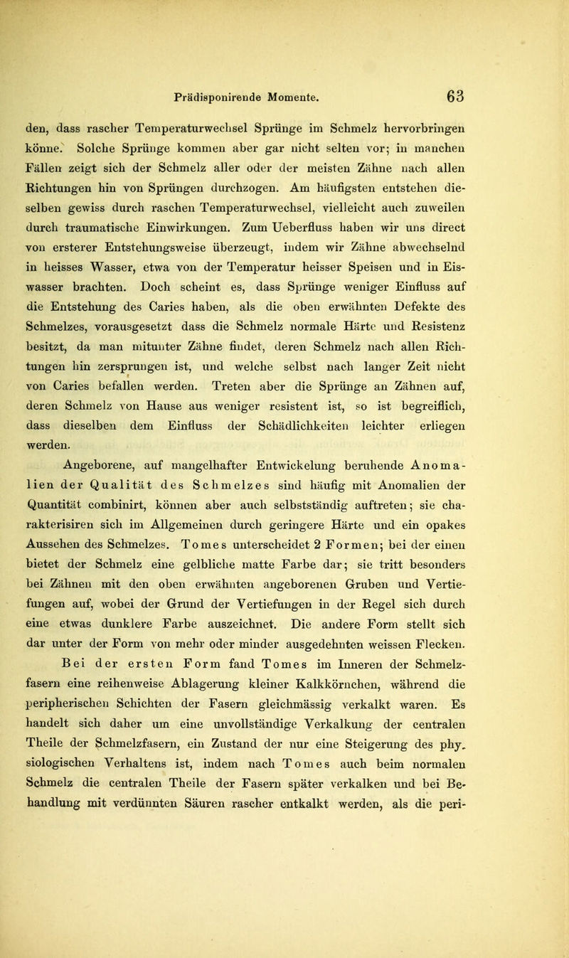 den, dass rascher Temperaturweclisel Sprünge im Schmelz hervorbringen könne. Solche Sprünge kommen aber gar nicht selten vor; in manchen Fällen zeigt sich der Schmelz aller oder der meisten Zähne nach allen Richtungen hin von Sprüngen durchzogen. Am häufigsten entstehen die- selben gewiss durch raschen Temperaturwechsel, vielleicht auch zuweilen durch traumatische Einwirkungen. Zum Ueberfluss haben wir uns direct von ersterer Entstehungsweise überzeugt, indem wir Zähne abwechselnd in heisses Wasser, etwa von der Temperatur heisser Speisen und in Eis- wasser brachten. Doch scheint es, dass Sprünge weniger Einfluss auf die Entstehung des Caries haben, als die oben erwähnten Defekte des Schmelzes, vorausgesetzt dass die Schmelz normale Härte und Resistenz besitzt, da man mitunter Zähne findet, deren Schmelz nach allen Rich- tungen hin zersprungen ist, und welche selbst nach langer Zeit nicht von Caries befallen werden. Treten aber die Sprünge an Zähnen auf, deren Schmelz von Hause aus weniger resistent ist, so ist begreiflich, dass dieselben dem Einfluss der Schädlichkeiten leichter erliegen werden. Angeborene, auf mangelhafter Entwickelung beruhende Anoma- lien der Qualität des Schmelzes sind häufig mit Anomalien der Quantität combinirt, können aber auch selbstständig auftreten; sie cha- rakterisiren sich im Allgemeinen durch geringere Härte und ein opakes Aussehen des Schmelzes. Tomes unterscheidet 2 Formen; bei der einen bietet der Schmelz eine gelbliche matte Farbe dar; sie tritt besonders bei Zähnen mit den oben erwähnten angeborenen Gruben und Vertie- fungen auf, wobei der Grund der Vertiefungen in der Regel sich durch eine etwas dunklere Farbe auszeichnet. Die andere Form stellt sich dar unter der Form von mehr oder minder ausgedehnten weissen Flecken. Bei der ersten Form fand Tomes im Inneren der Schmelz- fasern eine reihenweise Ablagerung kleiner Kalkkörnchen, während die peripherischen Schichten der Fasern gleichmässig verkalkt waren. Es handelt sich daher um eine unvollständige Verkalkung der centralen Theile der ^chmelzfasern, ein Zustand der nur eine Steigerung des phy. siologischen Verhaltens ist, indem nach Tomes auch beim normalen Schmelz die centralen Theile der Fasern später verkalken und bei Be- handlung mit verdünnten Säuren rascher entkalkt werden, als die peri-