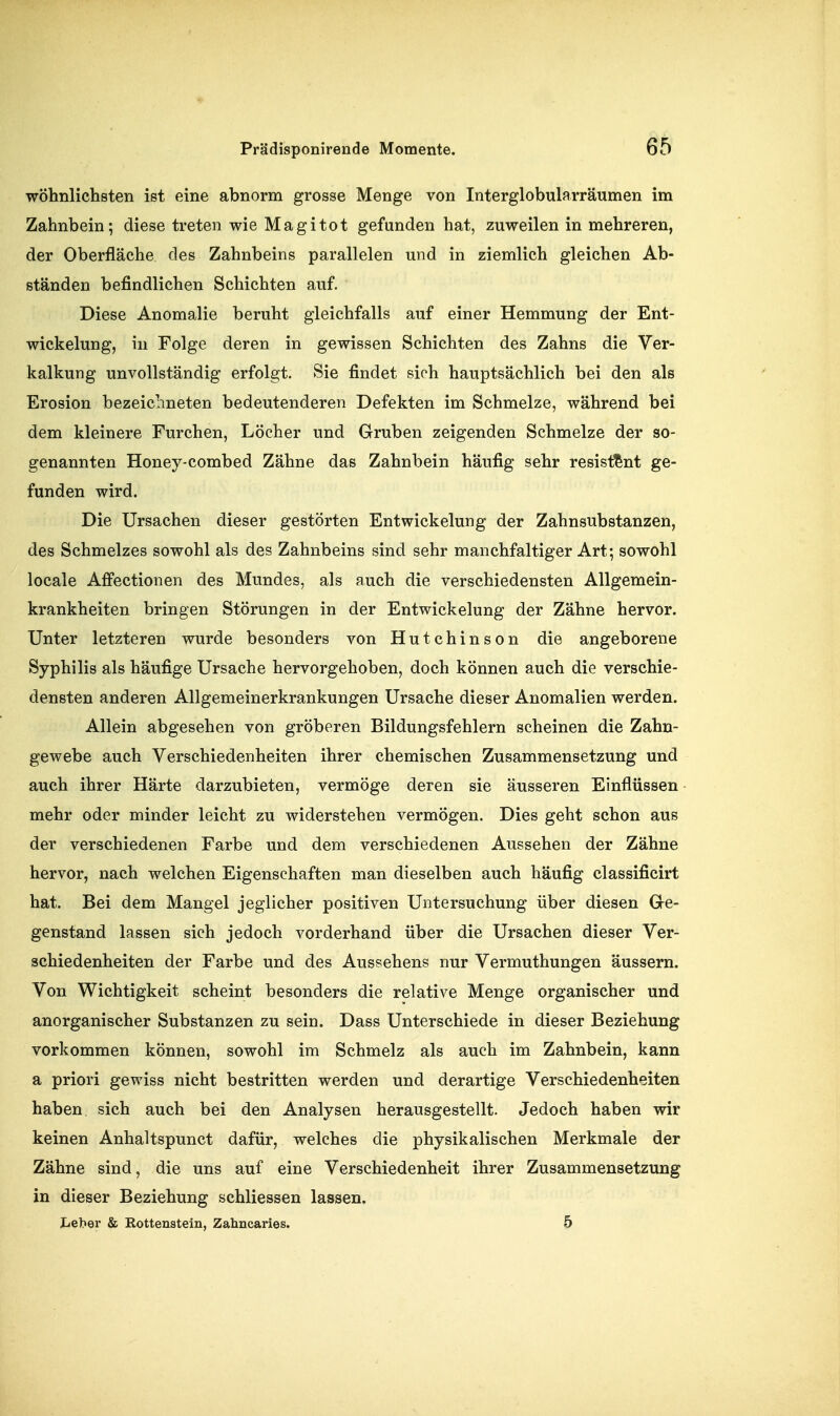 wohnlichsten ist eine abnorm grosse Menge von Interglobularräumen im Zahnbein; diese treten wie Magitot gefunden hat, zuweilen in mehreren, der Oberfläche des Zahnbeins parallelen und in ziemlich gleichen Ab- ständen befindlichen Schichten auf. Diese Anomalie beruht gleichfalls auf einer Hemmung der Ent- wickelung, in Folge deren in gewissen Schichten des Zahns die Ver- kalkung unvollständig erfolgt. Sie findet sich hauptsächlich bei den als Erosion bezeichneten bedeutenderen Defekten im Schmelze, während bei dem kleinere Furchen, Löcher und Gruben zeigenden Schmelze der so- genannten Honey-combed Zähne das Zahnbein häufig sehr resistent ge- funden wird. Die Ursachen dieser gestörten Entwickelung der Zahnsubstanzen, des Schmelzes sowohl als des Zahnbeins sind sehr manchfaltiger Art; sowohl locale Afifectionen des Mundes, als auch die verschiedensten Allgemein- krankheiten bringen Störungen in der Entwickelung der Zähne hervor. Unter letzteren wurde besonders von Hutchinson die angeborene Syphilis als häufige Ursache hervorgehoben, doch können auch die verschie- densten anderen Allgemeinerkrankungen Ursache dieser Anomalien werden. Allein abgesehen von gröberen Bildungsfehlern scheinen die Zahn- gewebe auch Verschiedenheiten ihrer chemischen Zusammensetzung und auch ihrer Härte darzubieten, vermöge deren sie äusseren Einflüssen mehr oder minder leicht zu widerstehen vermögen. Dies geht schon aus der verschiedenen Farbe und dem verschiedenen Aussehen der Zähne hervor, nach welchen Eigenschaften man dieselben auch häufig classificirt hat. Bei dem Mangel jeglicher positiven Untersuchung über diesen G-e- genstand lassen sich jedoch vorderhand über die Ursachen dieser Ver- schiedenheiten der Farbe und des Aussehens nur Vermuthungen äussern. Von Wichtigkeit scheint besonders die relative Menge organischer und anorganischer Substanzen zu sein. Dass Unterschiede in dieser Beziehung vorkommen können, sowohl im Schmelz als auch im Zahnbein, kann a priori gewiss nicht bestritten werden und derartige Verschiedenheiten haben sich auch bei den Analysen herausgestellt. Jedoch haben wir keinen Anhaltspunct dafür, welches die physikalischen Merkmale der Zähne sind, die uns auf eine Verschiedenheit ihrer Zusammensetzung in dieser Beziehung schliessen lassen. Leber & Rottenstein, Zahncaries. 5