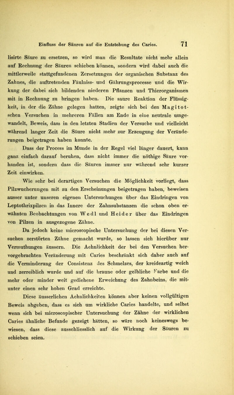 lisirte Säure zu ersetzen, so wird man die Resultate nicht mehr allein auf Rechnung der Säuren schieben können, sondern wird dabei auch die mittlerweile stattgefundenen Zersetzungen der organischen Substanz des Zahnes, die auftretenden Fäulniss- und Gährungsprocesse und die Wir- kung der dabei sich bildenden niederen Pflanzen und Thierorganismen mit in Rechnung zu bringen haben. Die saure Reaktion der Flüssig- keit, in der die Zähne gelegen hatten, zeigte sich bei den Magitot- schen Versuchen in mehreren Fällen am Ende in eine neutrale umge- wandelt, Beweis, dass in den letzten Stadien der Versuche und vielleicht während langer Zeit die Säure nicht mehr zur Erzeugung der Verände- rungen beigetragen haben konnte. Dass der Process im Munde in der Regel viel länger dauert, kann ganz einfach darauf beruhen, dass nicht immer die nöthige Säure vor- handen ist, sondern dass die Säuren immer nur während sehr kurzer Zeit einwirken. Wie sehr bei derartigen Versuchen die Möglichkeit vorliegt, dass Pilz Wucherungen mit zu den Erscheinungen beigetragen haben, beweisen ausser unter unseren eigenen Untersuchungen über das Eindringen von Leptothrixpilzen in das Innere der Zahnsubstanzen die schon oben er- wähnten Beobachtungen von Wedl und Heider über das Eindringen von Pilzen in ausgezogene Zähne. Da jedoch keine microscopische Untersuchung der bei diesen Ver- suchen zerstörten Zähne gemacht wurde, so lassen sich hierüber nur Vermuthungen äussern. Die Aehnlichkeit der bei den Versuchen her- vorgebrachten Veränderung mit Caries beschränkt sich daher auch auf die Verminderung der Consistenz des Schmelzes, der kreideartig weich und zerreiblich wurde und auf die braune oder gelbliche Farbe und die mehr oder minder weit gediehene Erweichung des Zahnbeins, die mit- unter einen sehr hohen Grad erreichte. Diese äusserlichen Aehnlichkeiten können aber keinen vollgültigen Beweis abgeben, dass es sich um wirkliche Caries handelte, und selbst wenn sich bei microscopischer Untersuchung der Zähne der wirklichen Caries ähnliche Befunde gezeigt hätten, so wäre noch keineswegs be- wiesen, dass diese ausschliesslich auf die Wirkung der Säuren zu schieben seien.