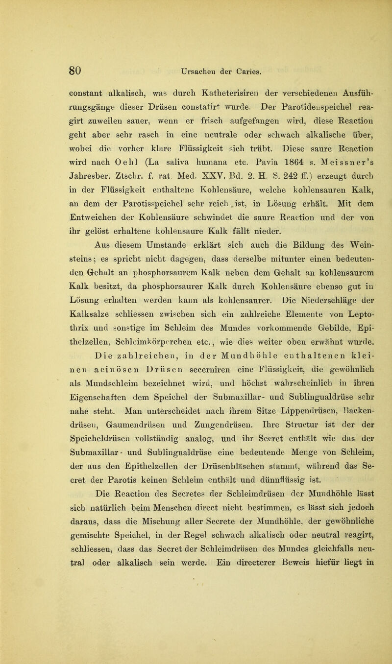 constant alkaliscli, was durch Katheterisireii der verscMedenen Ausfüh- rungsgänge dieser Drüsen constatirt wurde. Der Parotidei Speichel rea- girt zuweilen sauer, wenn er frisch aufgefangen wird, diese ßeaction geht aber sehr rasch in eine neutrale oder schwach alkalische über, wobei die vorher klare Flüssigkeit sich trübt. Diese saure Reaction wird nach Oehl (La saliva humana etc. Pavia 1864 s. Meissner's Jahresber. ZtscLr. f. rat. Med. XXV. Bd. 2. H. S. 242 ff.) erzeugt durch in der Flüssigkeit enthaltene Kohlensäure, welche kohlensauren Kalk, an dem der Parotisspeichel sehr reich „ ist, in Lösung erhält. Mit dem Entweichen der Kohlensäure schwindet die saure Reaction und der von ihr gelöst erhaltene kohlensaure Kalk fällt nieder. Aus diesem Umstände erklärt sich auch die Bildung des Wein- steins ; es spricht nicht dagegen, dass derselbe mitunter einen bedeuten- den Gehalt an phosphorsaurem Kalk neben dem Gehalt an kohlensaurem Kalk besitzt, da phosphorsaurer Kalk durch Kohlensäure ebenso gut in Lösung erhalten werden kann als kohlensaurer. Die Niederschläge der Kalksalze schliessen zwischen sich ein zahlreiche Elemente von Lepto- thrix und sonstige im Schleim des Mundes vorkommende Gebilde, Epi- thelzellen, Schleimkörpcrchen etc., wie dies weiter oben erwähnt wurde. Die zahlreichen, in der Mundhöhle enthaltenen klei- nen acinösen Drüsen secerniren eine Flüssigkeit, die gewöhnlich als Mundschleim bezeichnet wird, und höchst wahrscheinlich in ihren Eigenschaften dem Speichel der Submaxillar- und Sublingualdrüse sehr nahe steht. Man unterscheidet nach ihrem Sitze Lippendrüsen, Backen- drüsen, Gaumendrüsen und Zungendrüsen. Ihre Structur ist der der Speicheldrüsen vollständig analog, und ihr Secret enthält wie das der Submaxillar- und Sublingualdrüse eine bedeutende Menge von Schleim, der aus den Epithelzellen der Drüsenbläschen stammt, während das Se- cret der Parotis keinen Schleim enthält und dünnflüssig ist. Die Reaction des Secretes der Schleimdrüsen der Mundhöhle lässt sich natürlich beim Menschen direct nicht bestimmen, es lässt sich jedoch daraus, dass die Mischung aller Secrete der Mundhöhle, der gewöhnliche gemischte Speichel, in der Regel schwach alkalisch oder neutral reagirt, schliessen, dass das Secret der Schleimdrüsen des Mundes gleichfalls neu- tral oder alkalisch sein werde. Ein directerer Beweis hiefür liegt in
