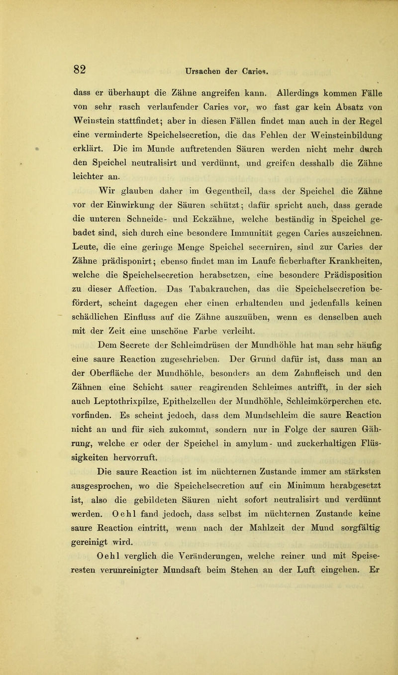 dass er überhaupt die Zähne angreifen kann. Allerdings kommen Fälle von sehr rasch verlaufender Caries vor, wo fast gar kein Absatz von Weinstein stattfindet; aber in diesen Fällen findet man auch in der Regel eine verminderte Speichelsecretion, die das Fehlen der Weinsteinbildung erklärt. Die im Munde auftretenden Säuren werden nicht mehr durch den Speichel neutralisirt und verdünnt, und greifen desshalb die Zähne leichter an. Wir glauben daher im Gegentheil, dass der Speichel die Zähne vor der Einwirkung der Säuren schützt; dafür spricht auch, dass gerade die unteren Schneide- und Eckzähne, welche beständig in Speichel ge- badet sind, sich durch eine besondere Immunität gegen Caries auszeichnen. Leute, die eine geringe Menge Speichel secerniren, sind zur Caries der Zähne prädisponirt; ebenso findet man im Laufe fieberhafter Krankheiten, welche die Speichelsecretion herabsetzen, ein-e besondere Prädisposition zu dieser AfFection. Das Tabakrauchen, das die Speichelsecretion be- fördert, scheint dagegen eher einen erhaltenden und jedenfalls keinen schädlichen Einfluss auf die Zähne auszuüben, wenn es denselben auch mit der Zeit eine unschöne Farbe verleiht. Dem Secrete der Schleimdrüsen der Mundhöhle hat man sehr häufig eine saure Reaction zugeschrieben. Der Grund dafür ist, dass man an der Oberfläche der Mundhöhle, besonders an dem Zahnfleisch und den Zähnen eine Schicht sauer reagirenden Schleimes antrifft, in der sich auch Leptothrixpilze, Epithelzellen der Mundhöhle, Schleimkörperchen etc. vorfinden. Es scheint jedoch, dass dem Mundschleim die saure Reaction nicht an und für sich zukommt, sondern nur in Folge der sauren Gäh- rung, welche er oder der Speichel in amylum- und zuckerhaltigen Flüs- sigkeiten hervorruft. Die saure Reaction ist im nüchternen Zustande immer am stärksten ausgesprochen, wo die Speichelsecretion auf ein Minimum herabgesetzt ist, also die gebildeten Säuren nicht sofort neutralisirt und verdünnt werden. Oehl fand jedoch, dass selbst im nüchternen Zustande keine saure Reaction eintritt, wenn nach der Mahlzeit der Mund sorgfältig gereinigt wird. Oehl verglich die Veränderungen, welche reiner und mit Speise- resten verunreinigter Mundsaft beim Stehen an der Luft eingehen. Er