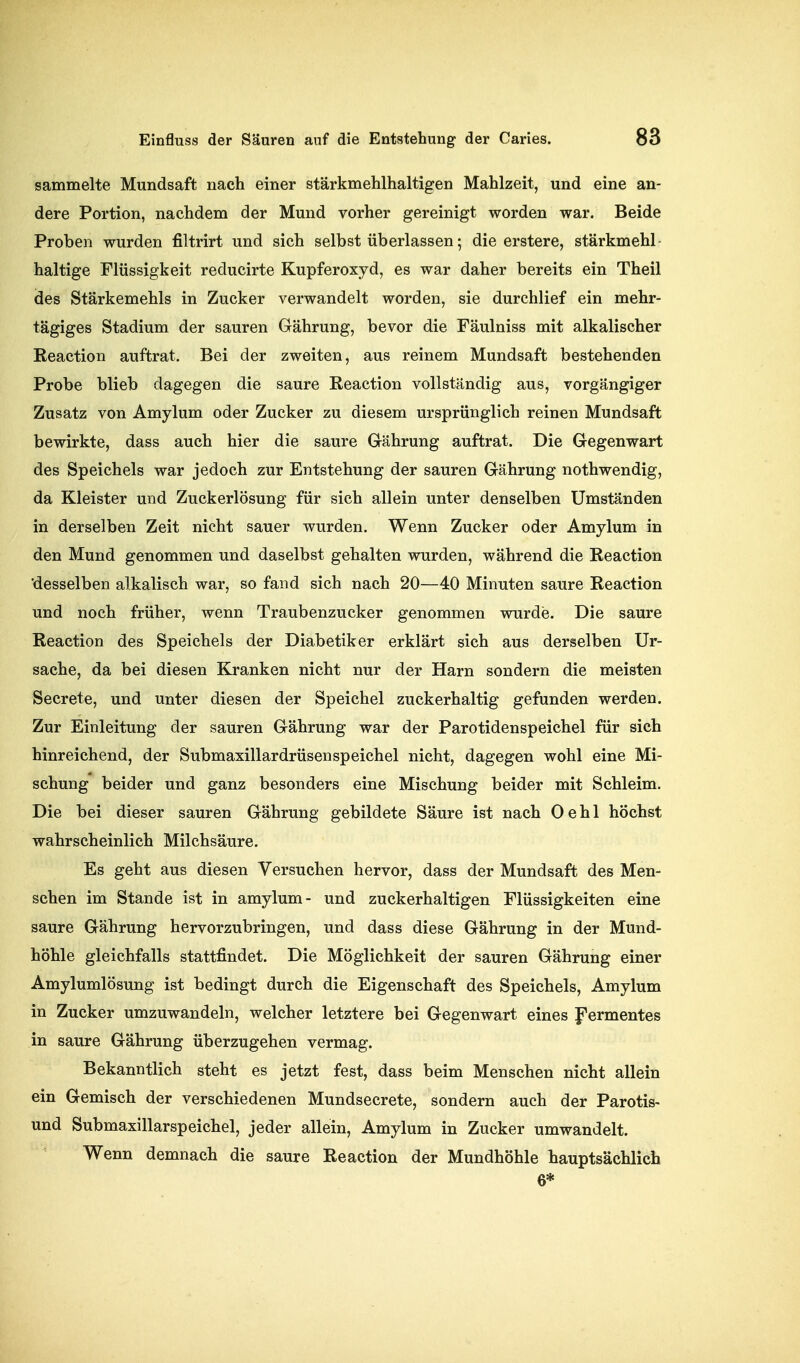 sammelte Mundsaft nach einer stärkmehlhaltigen Mahlzeit, und eine an- dere Portion, nachdem der Mund vorher gereinigt worden war. Beide Proben wurden filtrirt und sich selbst überlassen; die erstere, stärkmehl- haltige Flüssigkeit reducirte Kupferoxyd, es war daher bereits ein Theil des Stärkemehls in Zucker verwandelt worden, sie durchlief ein mehr- tägiges Stadium der sauren Gährung, bevor die Fäulniss mit alkalischer Reaction auftrat. Bei der zweiten, aus reinem Mundsaft bestehenden Probe blieb dagegen die saure Reaction vollständig aus, vorgängiger Zusatz von Amylum oder Zucker zu diesem ursprünglich reinen Mundsaft bewirkte, dass auch hier die saure Gährung auftrat. Die Gegenwart des Speichels war jedoch zur Entstehung der sauren Gährung nothwendig, da Kleister und Zuckerlösung für sich allein unter denselben Umständen in derselben Zeit nicht sauer wurden. Wenn Zucker oder Amylum in den Mund genommen und daselbst gehalten wurden, während die Reaction 'desselben alkalisch war, so fand sich nach 20—40 Minuten saure Reaction und noch früher, wenn Traubenzucker genommen wurde. Die saure Reaction des Speichels der Diabetiker erklärt sich aus derselben Ur- sache, da bei diesen Kranken nicht nur der Harn sondern die meisten Secrete, und unter diesen der Speichel zuckerhaltig gefunden werden. Zur Einleitung der sauren Gährung war der Parotidenspeichel für sich hinreichend, der Submaxillardrüsenspeichel nicht, dagegen wohl eine Mi- schung beider und ganz besonders eine Mischung beider mit Schleim. Die bei dieser sauren Gährung gebildete Säure ist nach Oehl höchst wahrscheinlich Milchsäure. Es geht aus diesen Versuchen hervor, dass der Mundsaft des Men- schen im Stande ist in amylum- und zuckerhaltigen Flüssigkeiten eine saure Gährung hervorzubringen, und dass diese Gährung in der Mund- höhle gleichfalls stattfindet. Die Möglichkeit der sauren Gährung einer Amylumlösung ist bedingt durch die Eigenschaft des Speichels, Amylum in Zucker umzuwandeln, welcher letztere bei Gegenwart eines Fermentes in saure Gährung überzugehen vermag. Bekanntlich steht es jetzt fest, dass beim Menschen nicht allein ein Gemisch der verschiedenen Mundsecrete, sondern auch der Parotis- und Submaxillarspeichel, jeder allein, Amylum in Zucker umwandelt. Wenn demnach die saure Reaction der Mundhöhle hauptsächlich 6*
