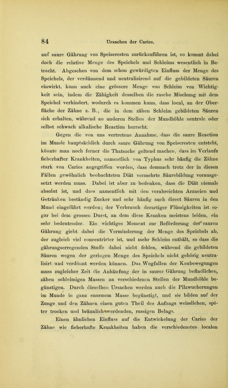auf saure Gährung von Speiseresten zurückzuführen ist, so kommt dabei doch die relative Menge des Speichels und Schleims wesentlich in Be- tracht. Abgesehen von dem schon gewürdigten Einfluss der Menge des Speichels, der verdünnend und neutralisirend auf die gebildeten Säuren einwirkt, kann auch eine grössere Menge von Schleim von Wichtig- keit sein, indem die Zähigkeit desselben die rasche Mischung mit dem Speichel verhindert, wodurch es kommen kann, dass local, an der Ober- fläche der Zähne z, B., die in dem zähen Schleim gebildeten Säuren sich erhalten, während an anderen Stellen der Mundhöhle neutrale oder selbst schwach alkalische Reaction herrscht. Gegen die von uns vertretene Annahme, dass die saure Reaction im Munde hauptsächlich durch saure Gährung von Speiseresten entsteht, könnte man noch ferner die Thatsache geltend machen, dass im Verlaufe fieberhafter Krankheiten, namentlich von Typhus sehr häufig die Zähne stark von Caries augegriffen werden, dass demnach trotz der in diesen Fällen gewöhnlich beobachteten Diät vermehrte Säurebildung vorausge- setzt werden muss. Dabei ist aber zu bedenken, dass die Diät niemals absolut ist, und dass namentlich mit den verabreichten Arzneien und Getränken beständig Zucker und sehr häufig auch direct Säuren in den Mund eingeführt werden; der Verbrauch derartiger Flüssigkeiten ist so- gar bei dem grossen Durst, an dem diese Kranken meistens leiden, ein sehr bedeutender. Ein wichtiges Moment zur Beförderung der* sauren Gährung giebt dabei die Verminderung der Menge des Speichels ab, der zugleich viel concentrirter ist, und mehr Schleim enthält, so dass die gährungserregenden Stoffe dabei nicht fehlen, während die gebildeten Säuren wegen der geringen Menge des Speichels nicht gehörig neutra- lisirt und verdünnt werden können. Das Wegfallen der Kaubewegungen muss zugleicher Zeit die Anhäufung der in saurer Gährung befindlichen, zähen schleimigen Massen an verschiedenen Stellen der Mundhöhle be- günstigen. Durch dieselben Ursachen werden auch die Pilzwucherungen im Munde in ganz enormem Masse begünstigt, und sie bilden auf der Zunge und den Zähnen einen guten Theil des Anfangs weisslichen, spä- ter trocken und bräunlich «^werdenden, russigen Belags. Einen ähnlichen Einfluss auf die Entwickelung der Caries der Zähne wie fieberhafte Krankheiten haben die verschiedensten localen