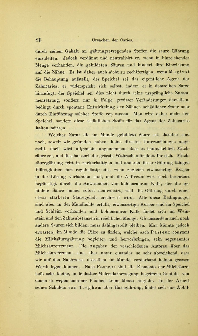 durch seinen G-ehalt an gährungserregenden Stoffen die saure Gährung einzuleiten. Jedoch verdünnt und neutralisirt er, wenn in hinreichender Menge vorhanden, die gebildeten Säuren und hindert ihre Einwirkung auf die Zähne. Es ist daher auch nicht zu rechtfertigen, wennMagitot die Behauptung aufstellt, der Speichel sei das eigentliche Agens der Zahncaries; er widerspricht sich selbst, indem er in demselben Satze hinzufügt, der Speichel sei dies nicht durch seine ursprüngliche Zusam- mensetzung, sondern nur in Folge gewisser Veränderungen derselben, bedingt durch spontane Entwickelung den Zähnen schädlicher Stoffe oder durch Einführung solcher Stoffe von aussen. Man wird daher nicht den Speichel, sondern diese schädlichen Stoffe für das Agens der Zahncaries halten müssen. Welcher Natur die im Munde gebildete Säure ist, darüber sind noch, soweit wir gefunden haben, keine directen Untersuchungen ange- stellt, doch wird allgemein angenommen, dass es hauptsächlich Milch- säure sei, und dies hat auch die grösste Wahrscheinlichkeit für sich. Milch- säuregährung tritt in zuckerhaltigen und anderen dieser GähruDg fähigen Flüssigkeiten fast regelmässig ein, wenn zugleich eiweissartige Körper in der Lösung vorhanden sind, und ihr Auftreten wird noch besonders begünstigt durch die Anwesenheit von kohlensaurem Kalk, der die ge- bildete Säure immer sofort neutralisirt, weil die Gährung durch einen etwas stärkeren Säuregehalt erschwert wird. Alle diese Bedingungen sind aber in der Mundhöhle erfüllt, eiweissartige Körper sind im Speichel und Schleim vorhanden und kohlensaurer Kalk findet sich im Wein- stein und den Zahnsubstanzen in reichlicher Menge. Ob ausserdem auch noch andere Säuren sich bilden, muss dahingestellt bleiben. Man könnte jedoch erwarten, im Munde die Pilze zu finden, welche nach Pasteur constant die Milchsäuregährung begleiten und hervorbringen, sein sogenanntes Milchsäureferment. Die Angaben der verschiedenen Autoren über das Milchsäureferment sind aber unter einander so sehr abweichend, dass wir auf den Nachweiss desselben im Munde vorderhand keinen grossen Werth legen können. Nach Pasteur sind die Elemente der Milchsäure- hefe sehr kleine, in lebhafter Molecularbewegung begriffene Gebilde, von denen er wegen enormer Feinheit keine Masse angiebt. In der Arbeit seines Schülers van Tieghem über Harngährung, findet sich eine Abbil-