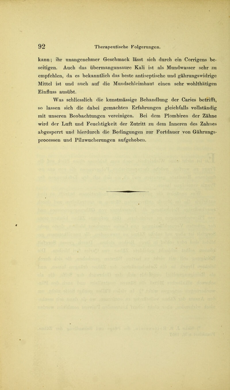 kann; ihr unangenehmer G-eschmack lässt sich durch ein Corrigens be- seitigen. Auch das übermangansaure Kali ist als Mundwasser sehr zu empfehlen, da es bekanntlich das beste antiseptische und gährungswidrige Mittel ist und auch auf die Mundschleimhaut einen sehr wohlthätigen Einfluss ausübt. Was schliesslich die kunstmässige Behandlung der Caries betrifft, so lassen sich die dabei gemachten Erfahrungen gleichfalls vollständig mit unseren Beobachtungen vereinigen. Bei dem Plombiren der Zähne wird der Luft und Feuchtigkeit der Zutritt zu dem Inneren des Zahnes abgesperrt und hierdurch die Bedingungen zur Fortdauer von Gährungs- processen und Pilzwucherungen aufgehoben.