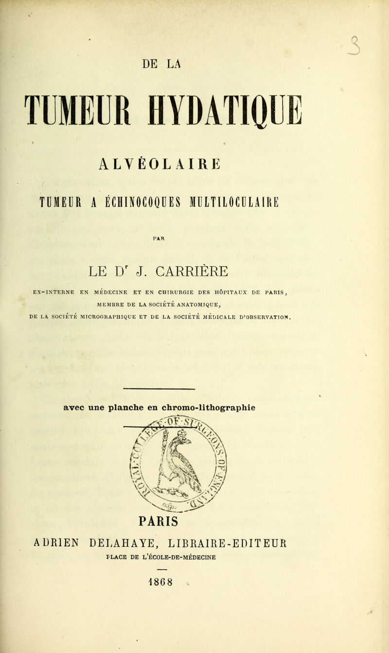 DE LA TUMEUR HYDATIQUE ALVÉOLAIRE TDMEUR A ÉCHINOCOQUES MUITIIOCULAIRE PA.R LE J. CARRIÈRE EX-INTERNE EN MEDECINE ET EN CHIRURGIE DES HÔPITAUX DE PARIS, MEMBRE DE LA SOCIÉTÉ ANATOMIQUE, DE LA SOCIÉTÉ MICROGRAPHIQUE ET DE LA SOCIÉTÉ MÉDICALE D'OBSERVATION. avec une planche en chromo-lithographie PARIS ADRIEN DELAHAYE, LIBRAIRE-EDITEUR PLACE DE l'école-de-médecine 1868