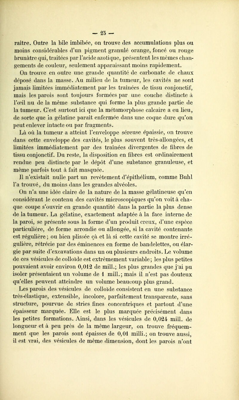 raître. Outre la bile imbibée, on trouve des accumulations plus ou moins considérables d'un pigment granulé orange, foncé ou rouge brunâtre qui, traitées par l'acide azotique, présentent les mêmes chan- gements de couleur, seulement apparaissant moins rapidement. On trouve en outre une grande quantité de carl^onate de chaux déposé dans la masse. Au milieu de la tumeur, les cavités ne sont jamais limitées immédiatement par les traînées de tissu conjonctif, mais les parois sont toujours formées par une couche distincte à l'œil nu de la même substance qui forme la plus grande partie de la tumeur. C'est surtout ici que la métamorphose calcaire a eu lieu, de sorte que la gélatine paraît enfermée dans une coque dure qu'on peut enlever intacte ou par fragments. Là où la tumeur a atteint l'enveloppe séreuse épaissie, on trouve dans cette enveloppe des cavités, le plus souvent très-allongées, et limitées immédiatement par des traînées divergentes de fibres de tissu conjonctif. Du reste, la disposition en fibres est ordinairement rendue peu distincte par le dépôt d'une substance granuleuse, et même parfois tout à fait masquée. Il n'existait nulle part un revêtement d'épithélium, comme Buhl l'a trouvé, du moins dans les grandes alvéoles. On n'a une idée claire de la nature de la masse gélatineuse qu'en considérant le contenu des cavités microscopiques qu'on voit à cha- que coupe s'ouvrir en grande quantité dans la partie la plus dense de la tumeur. La gélatine, exactement adaptée à la face interne de la paroi, se présente sous la forme d'un produit creux, d'une espèce particulière, de forme arrondie ou allongée, si la cavité contenante est régulière ; ou bien plissée çà et là si cette cavité se montre irré- gulière, rétrécie par des éminences en forme de bandelettes, ou élar- gie par suite d'excavations dans un ou plusieurs endroits. Le volume de ces vésicules de colloïde est extrêmement variable ; les plus petites pouvaient avoir environ 0,012 de mill.; les plus grandes que j'ai pu isoler présentaient un volume de 1 mill.; mais il n'est pas douteux qu'elles peuvent atteindre un volume beaucoup plus grand. Les parois des vésicules de colloïde consistent en une substance très-élastique, extensible, incolore, parfaitement transparente, sans structure, pourvue de stries fines concentriques et partout d'une épaisseur marquée. Elle est le plus marquée précisément dans les petites formations. Ainsi, dans les vésicules de 0,024- mill. de longueur et à peu près de la même largeur, on trouve fréquem- ment que les parois sont épaisses de 0,01 milh.; on trouve aussi, il est vrai, des vésicules de même dimension, dont les parois n'ont