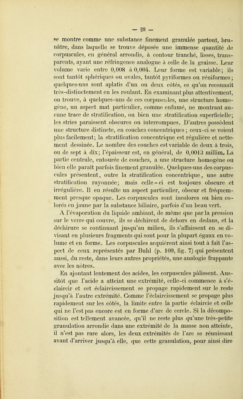 se montre comme une substance finement granulée partout, bru- nâtre, dans laquelle se trouve déposée une immense quantité de corpuscules, en général arrondis, à contour tranché, lisses, trans- parents, ayant une réfringence analogue à celle de la graisse. Leur volume varie entre 0,008 à 0,004. Leur forme est variable; ils sont tantôt sphériques ou ovales, tantôt pyriformes ou réniformes ; quelques-uns sont aplatis d'un ou deux côtés, ce qu'on reconnaît très-distinctement en les roulant. En examinant plus attentivement, on trouve, à quelques-uns de ces corpuscules, une structure homo- gène, un aspect mat particulier, comme enfumé, ne montrant au- cune trace de stratification, ou bien une stratification superficielle; les stries paraissent obscures ou interrompues. D'autres possèdent une structure distincte, en couches concentriques ; ceux-ci se voient plus facilement; la stratification concentrique est régulière et nette- ment dessinée. Le nombre des couches est variable de deux à trois, ou de sept à dix; l'épaisseur est, en général, de 0,0013 millim^ La partie centrale, entourée de couches, a une structure homogène ou bien elle paraît parfois finement granulée. Quelques-uns des corpus- cules présentent, outre la stratification concentrique, une autre stratification rayonnée; mais celle-ci est toujours obscure et irrégulière. Il en résulte un aspect particulier, obscur et fréquem- ment presque opaque. Les corpuscules sont incolores ou bien co- lorés en jaune par la substance biliaire, parfois d'un beau vert. A l'évaporation du liquide ambiant, de même que par la pression sur le verre qui couvre, ils se déchirent de dehors en dedans, et la déchirure se continuant jusqu'au milieu, ils s'aff'aissent en se di- visant en plusieurs fragments qui sont pour la plupart égaux en vo- lume et en forme. Les corpuscules acquièrent ainsi tout à fait l'as- pect de ceux représentés par Buhl (p. 109, fig. 7) qui présentent aussi, du reste, dans leurs autres propriétés, une analogie frappante avec les nôtres. En ajoutant lentement des acides, les corpuscules pâlissent. Aus- sitôt que l'acide a atteint une extrémité, celle-ci commence à s'é- claircir et cet éclaircissement se propage rapidement sur le reste jusqu'à l'autre extrémité. Gomme l'éclaircissement se propage plus rapidement sur les côtés, la limite entre la partie éclaircie et celle qui ne l'est pas encore est en forme d'arc de cercle. Si la décompo- sition est tellement avancée, qu'il ne reste plus qu'une très-petite granulation arrondie dans une extrémité de la masse non atteinte, il n'est pas rare alors, les deux extrémités de l'arc se réunissant avant d'arriver jusqu'à elle, que cette granulation, pour ainsi dire