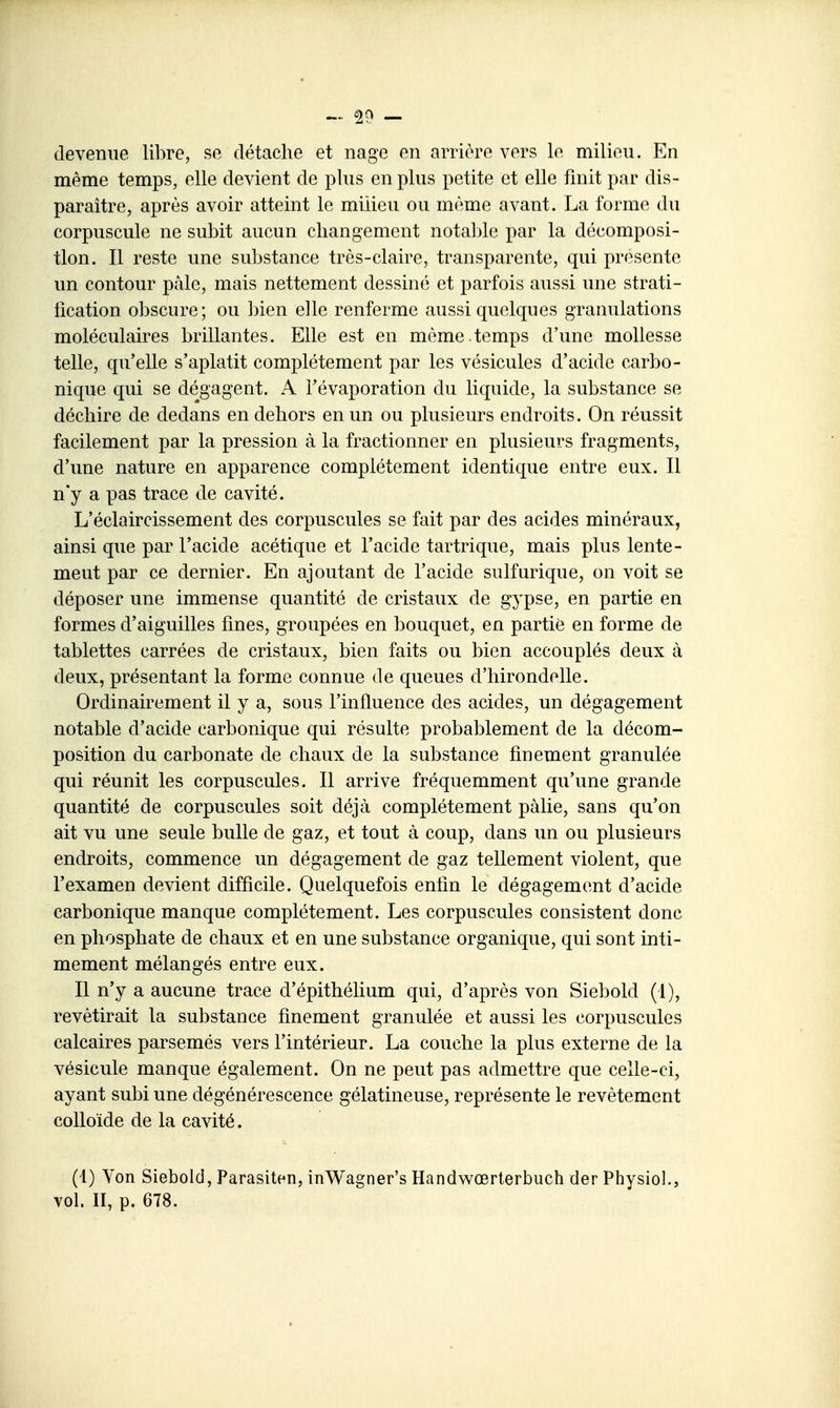 devenue libre, se détache et nage en arrière vers le milieu. En même temps, elle devient de plus en plus petite et elle finit par dis- paraître, après avoir atteint le milieu ou même avant. La forme du corpuscule ne subit aucun changement nota])le par la décomposi- tion. Il reste une substance très-claire, transparente, qui présente un contour pâle, mais nettement dessiné et parfois aussi une strati- tication obscure; ou bien elle renferme aussi quelques granulations moléculaires brillantes. Elle est en même.temps d'une mollesse telle, qu'elle s'aplatit complètement par les vésicules d'acide carbo- nique qui se dégagent. A l'évaporation du liquide, la substance se déchire de dedans en dehors en un ou plusieurs endroits. On réussit facilement par la pression à la fractionner en plusieurs fragments, d'une nature en apparence complètement identique entre eux. Il n'y a pas trace de cavité. L'éclaircissement des corpuscules se fait par des acides minéraux, ainsi que par l'acide acétique et l'acide tartrique, mais plus lente- ment par ce dernier. En ajoutant de l'acide sulfurique, on voit se déposer une immense quantité de cristaux de gypse, en partie en formes d'aiguilles fines, groupées en bouquet, en partie en forme de tablettes carrées de cristaux, bien faits ou bien accouplés deux à deux, présentant la forme connue de queues d'hirondelle. Ordinairement il y a, sous l'influence des acides, un dégagement notable d'acide carbonique qui résulte probablement de la décom- position du carbonate de chaux de la substance finement granulée qui réunit les corpuscules. Il arrive fréquemment qu'une grande quantité de corpuscules soit déjà complètement pâlie, sans qu'on ait vu une seule bulle de gaz, et tout à coup, dans un ou plusieurs endroits, commence un dégagement de gaz tellement violent, que l'examen devient difficile. Quelquefois enfin le dégagement d'acide carbonique manque complètement. Les corpuscules consistent donc en phosphate de chaux et en une substance organique, qui sont inti- mement mélangés entre eux. Il n'y a aucune trace d'épithélium qui, d'après von Siebold (1), revêtirait la substance finement granulée et aussi les corpuscules calcaires parsemés vers l'intérieur. La couche la plus externe de la vésicule manque également. On ne peut pas admettre que celle-ci, ayant subi une dégénérescence gélatineuse, représente le revêtement colloïde de la cavité. (1) Von Siebold, Parasiten, inWagner's Handwœrterbuch der Physiol., vol. II, p. 678.