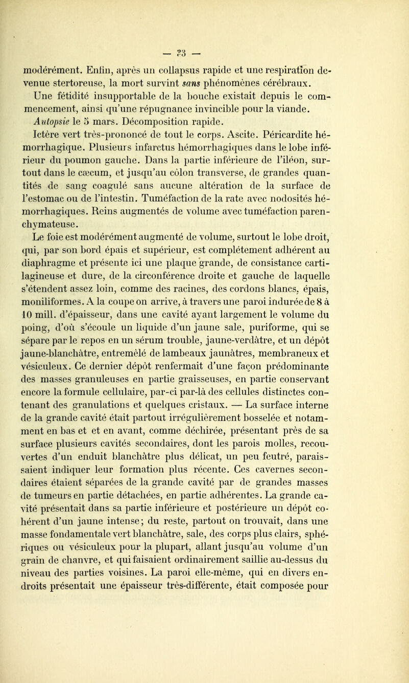 modérément. Enliii, après un collapsiis rapide et une respiration de- venue stertoreuse, la mort survint sans phénomènes cérébraux. Une fétidité insupportable de la bouche existait depuis le com- mencement, ainsi qu'une répugnance invincible pour la viande. Autopsie le 5 mars. Décomposition rapide. Ictère vert très-prononcé de tout le corps. Ascite. Péricardite hé- morrhagique. Plusieurs infarctus liémorrhagiques dans le lobe infé- rieur du poumon gauche. Dans la partie inférieure de l'iléon, sur- tout dans le caecum, et jusqu'au côlon transverse, de grandes quan- tités de sang coagulé sans aucune altération de la surface de l'estomac ou de l'intestin. Tuméfaction de la rate avec nodosités lié- morrhagiques. Reins augmentés de volume avec tuméfaction paren- chymateuse. Le foie est modérément augmenté de volume, surtout le lobe droit, qui, par son bord épais et supérieur, est complètement adhérent au diaphragme et présente ici une plaque grande, de consistance carti- lagineuse et dure, de la circonférence droite et gauche de laquelle s'étendent assez loin, comme des racines, des cordons blancs, épais, moniliformes. A la coupe on arrive, à travers une paroi indurée de 8 à 10 mill. d'épaisseur, dans une cavité ayant largement le volume du poing, d'où s'écoule un liquide d'un jaune sale, puriforme, qui se sépare par le repos en un sérum trouble, jaune-verdâtre, et un dépôt jaune-blanchâtre, entremêlé de lambeaux jaunâtres, membraneux et vésiculeux. Ce dernier dépôt renfermait d'une façon prédominante des masses granuleuses en partie graisseuses, en partie conservant encore la formule cellulaire, par-ci par-là des cellules distinctes con- tenant des granulations et quelques cristaux. — La surface interne de la grande cavité était partout irrégulièrement bosselée et notam- ment en bas et et en avant, comme déchirée, présentant près de sa surface plusieurs cavités secondaires, dont les parois molles, recou- vertes d'un enduit blanchâtre plus délicat, un peu feutré, parais- saient indiquer leur formation plus récente. Ces cavernes secon- daires étaient séparées de la grande cavité par de grandes masses de tumeurs en partie détachées, en partie adhérentes. La grande ca- vité présentait dans sa partie inférieure et postérieure un dépôt co- hérent d'un jaune intense; du reste, partout on trouvait, dans une masse fondamentale vert blanchâtre, sale, des corps plus clairs, sphé- riques ou vésiculeux pour la plupart, allant jusqu'au volume d'un grain de chanvre, et qui faisaient ordinairement saillie au-dessus du niveau des parties voisines. La paroi elle-même, qui en divers en- droits présentait une épaisseur très-différente, était composée pour