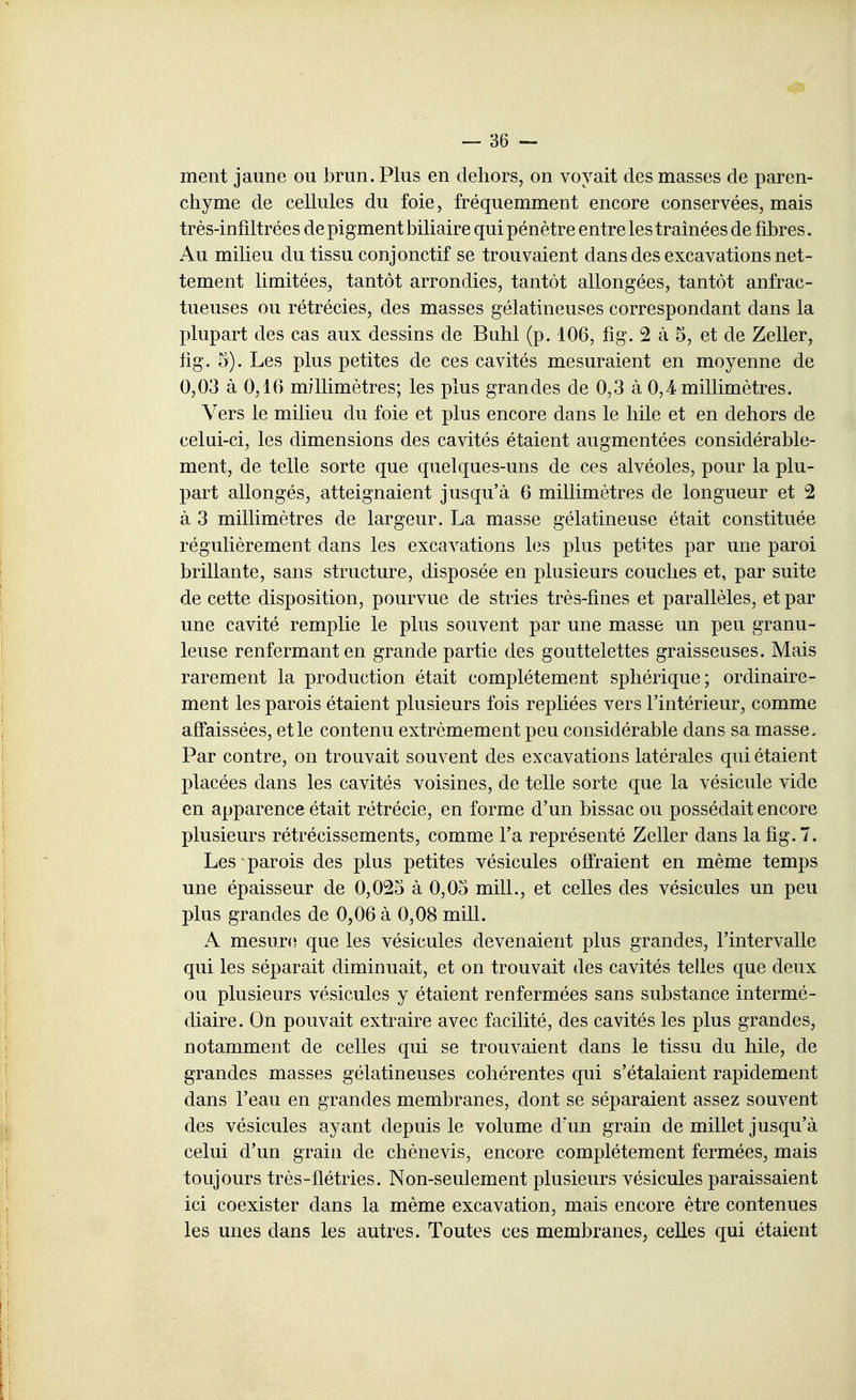 — sè- ment jaune ou brun. Plus en dehors, on voyait des masses de paren- chyme de cellules du foie, fréquemment encore conservées, mais très-infiltrées de pigment biliaire qui pénètre entre les traînées de fibres. Au milieu du tissu conjonctif se trouvaient dans des excavations net- tement limitées, tantôt arrondies, tantôt allongées, tantôt anfrac- tueuses ou rétrécies, des masses gélatineuses correspondant dans la plupart des cas aux dessins de Buhl (p. 106, fig. 2 à 5, et de Zeller, fig. 5). Les plus petites de ces cavités mesuraient en moyenne de 0,03 à 0,16 millimètres; les plus grandes de 0,3 à 0,4 millimètres. Vers le milieu du foie et plus encore dans le liile et en dehors de celui-ci, les dimensions des cavités étaient augmentées considérable- ment, de telle sorte que quelques-uns de ces alvéoles, pour la plu- part allongés, atteignaient jusqu'à 6 millimètres de longueur et 2 à 3 millimètres de largeur. La masse gélatineuse était constituée régulièrement dans les excavations les plus petites par une paroi brillante, sans structure, disposée en plusieurs couches et, par suite de cette disposition, pourvue de stries très-fines et parallèles, et par une cavité remplie le plus souvent par une masse un peu granu- leuse renfermant en grande partie des gouttelettes graisseuses. Mais rarement la production était complètement sphérique; ordinaire- ment les parois étaient plusieurs fois repliées vers l'intérieur, comme affaissées, et le contenu extrêmement peu considérable dans sa masse. Par contre, on trouvait souvent des excavations latérales qui étaient placées dans les cavités voisines, de telle sorte que la vésicule vide en apparence était rétrécie, en forme d'un bissac ou possédait encore plusieurs rétrécissements, comme l'a représenté Zeller dans la fig. 7. Les parois des plus petites vésicules offraient en même temps une épaisseur de 0,025 à 0,05 mill., et celles des vésicules un peu plus grandes de 0,06 à 0,08 mill. A mesure que les vésicules devenaient plus grandes, l'intervalle qui les séparait diminuait, et on trouvait des cavités telles que deux ou plusieurs vésicules y étaient renfermées sans substance intermé- diaire. On pouvait extraire avec facilité, des cavités les plus grandes, notamment de celles qui se trouvaient dans le tissu du hile, de grandes masses gélatineuses cohérentes qui s'étalaient rapidement dans l'eau en grandes membranes, dont se séparaient assez souvent des vésicules ayant depuis le volume d'un grain de millet jusqu'à celui d'un grain de chènevis, encore complètement fermées, mais toujours très-flétries. Non-seulement plusieurs vésicules paraissaient ici coexister dans la même excavation, mais encore être contenues les unes dans les autres. Toutes ces membranes, celles qui étaient