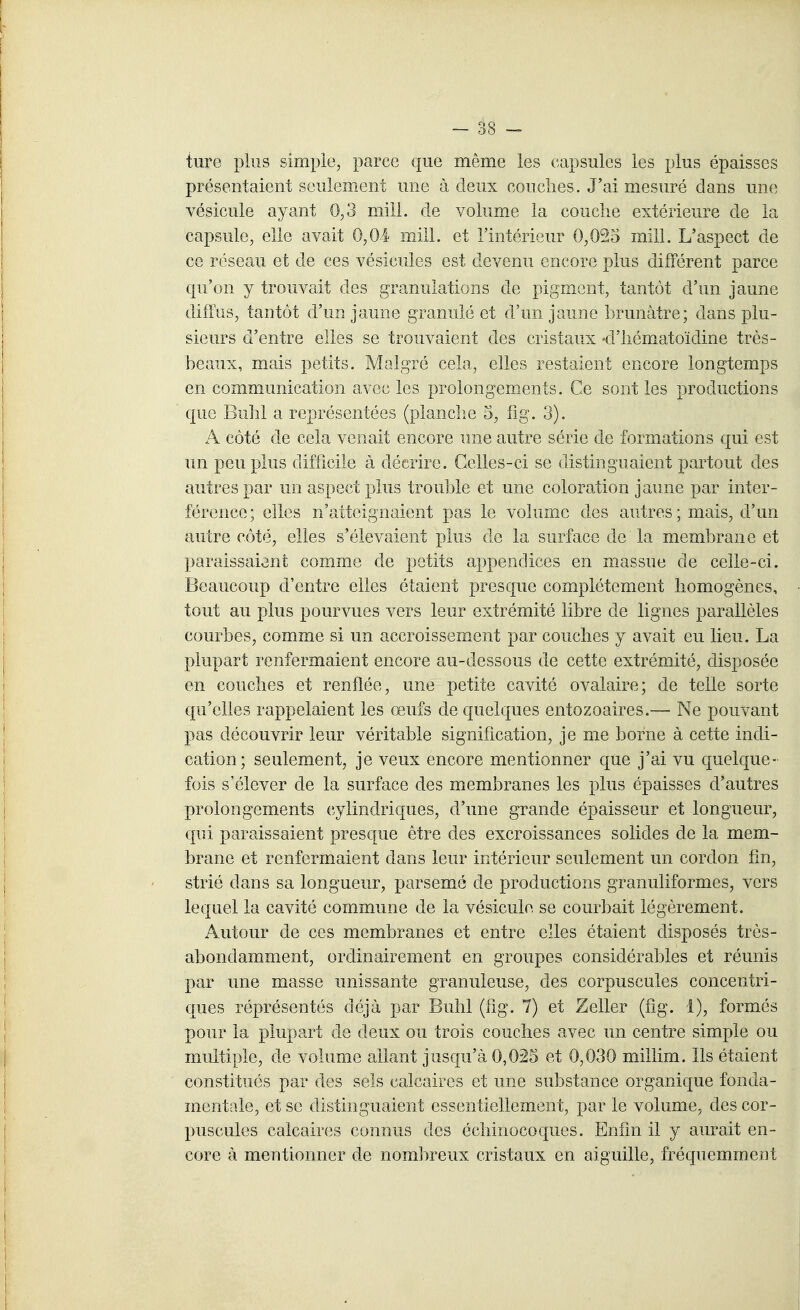 ture plus simple, parce €|ue même les capsules les plus épaisses présentaient seulement une à deux couches. J'ai mesuré dans un(; vésicule ayant 0,3 miii. de volume la couche extérieure de la capsule, elle avait 0,04 mill. et l'intérieur 0,025 mill. L'aspect de ce réseau et de ces vésicules est devenu encore plus différent parce qu'on y trouvait des granulations de pigment, tantôt d'un jaune diffus, tantôt d'un jaune granulé et d'un jaune brunâtre; dans plu- sieurs d'entre elles se trouvaient des cristaux -d'iiématoïdine très- beaux, mais petits. Malgré cela, elles restaient encore longtemps en communication avec les prolongements. Ce sont les productions que Buhl a représentées (planche 3, fîg. 3). A côté de cela venait encore une autre série de formations qui est un peu plus difficile à décrire. Celles-ci se distinguaient partout des autres par un aspect plus trouble et une coloration jaune par inter- férence ; elles n'atteignaient pas le volume des autres ; mais, d'un autre côté, elles s'élevaient plus de la surface de la membrane et ]}araissaient comme de petits appendices en massue de celle-ci. Beaucoup d'entre elles étaient presque complètement homogènes, tout au plus pourvues vers leur extrémité libre de lignes parallèles courbes, comme si un accroissement par couches y avait eu lieu. La plupart renfermaient encore au-dessous de cette extrémité, disposée en couches et renflée, une petite cavité ovalaire; de telle sorte qu'elles rappelaient les œufs de quelques entozoaires.— Ne pouvant pas découvrir leur véritable signification, je me borne à cette indi- cation; seulement, je veux encore mentionner que j'ai vu quelque- fois s'élever de la surface des membranes les plus épaisses d'autres prolongements cylindriques, d'une grande épaisseur et longueur, qui paraissaient presque être des excroissances solides de la mem- brane et renfermaient dans leur intérieur seulement un cordon fin, strié dans sa longueur, parsemé de productions granuliformes, vers lequel la cavité commune de la vésicule se courbait légèrement. Autour de ces membranes et entre elles étaient disposés très- abondamment, ordinairement en groupes considérables et réunis par une masse unissante granuleuse, des corpuscules concentri- ques réprésentés déjà par Buhl (fîg. 7) et Zeller (fig. 4), formés pour la plupart de deux ou trois couches avec un centre simple ou multiple, de volume allant jusqu'à 0,025 et 0,030 millim. Ils étaient constitués par des sels calcaires et une substance organique fonda- mentale, et se distinguaient essentiellement, par le volume, des cor- puscules calcaires connus des échinocoques. Enfin il y aurait en- core à mentionner de nombreux cristaux en aiguille, fréquemment