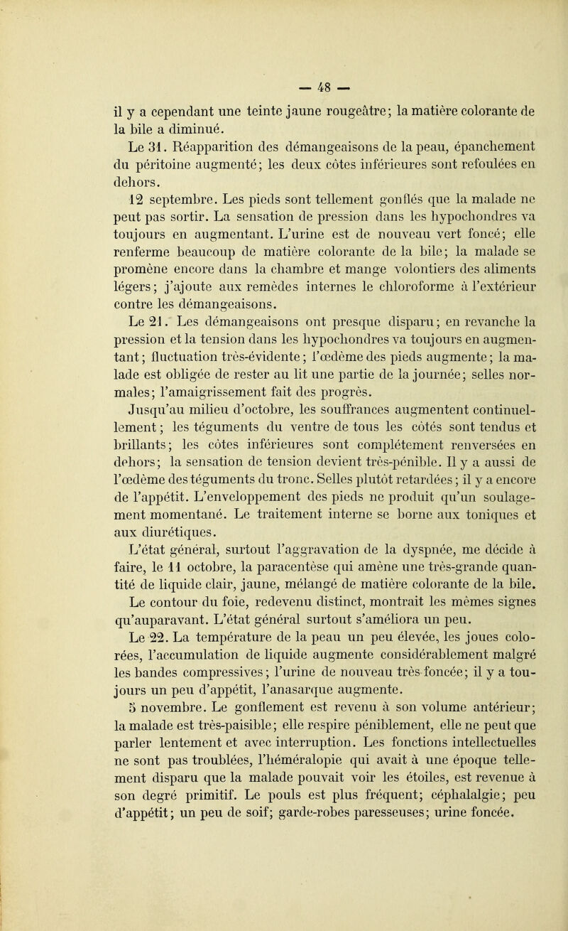 il y a cependant une teinte jaune rougeàtre; la matière colorante de la bile a diminué. Le 31. Réapparition des démangeaisons de la peau, épanchement du péritoine augmenté ; les deux côtes inférieures sont refoulées en dehors. 12 septembre. Les pieds sont tellement gonflés que la malade ne peut pas sortir. La sensation de pression dans les hypochondres va toujours en augmentant. L'urine est de nouveau vert foncé; elle renferme beaucoup de matière colorante de la bile; la malade se promène encore dans la chambre et mange volontiers des aliments légers; j'ajoute aux remèdes internes le chloroforme à l'extérieur contre les démangeaisons. Le 21. Les démangeaisons ont presque disparu ; en revanche la pression et la tension dans les hypochondres va toujours en augmen- tant ; fluctuation très-évidente ; l'œdème des pieds augmente ; la ma- lade est obligée de rester au lit une partie de la journée; selles nor- males; l'amaigrissement fait des progrès. Jusqu'au milieu d'octobre, les souffrances augmentent continuel- lement ; les téguments du ventre de tous les côtés sont tendus et brillants; les côtes inférieures sont complètement renversées en dehors; la sensation de tension devient très-pénible. Il y a aussi de l'œdème des téguments du tronc. Selles plutôt retardées ; il y a encore de l'appétit. L'enveloppement des pieds ne produit qu'un soulage- ment momentané. Le traitement interne se borne aux toniques et aux diurétiques. L'état général, surtout l'aggravation de la dyspnée, me décide à faire, le 11 octobre, la paracentèse qui amène une très-grande quan- tité de liquide clair, jaune, mélangé de matière colorante de la bile. Le contour du foie, redevenu distinct, montrait les mêmes signes qu'auparavant. L'état général surtout s'améliora un peu. Le 22. La température de la peau un peu élevée, les joues colo- rées, l'accumulation de liquide augmente considérablement malgré les bandes compressives ; l'urine de nouveau très foncée; il y a tou- jours un peu d'appétit, l'anasarque augmente. 5 novembre. Le gonflement est revenu à son volume antérieur; la malade est très-paisible; elle respire péniblement, elle ne peut que parler lentement et avec interruption. Les fonctions intellectuelles ne sont pas troublées, l'héméralopie qui avait à une époque telle- ment disparu que la malade pouvait voir les étoiles, est revenue à son degré primitif. Le pouls est plus fréquent; céphalalgie; peu d'appétit; un peu de soif; garde-robes paresseuses; urine foncée. \