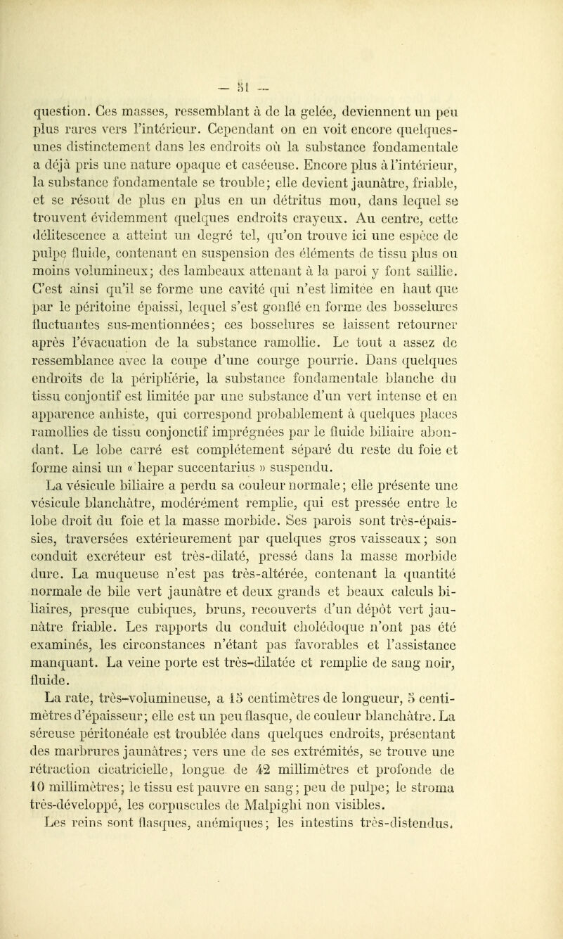 - Hl ™ question. Ces masses, ressemblant à de la gelée, deviennent un peu plus rares vers l'intérieur. Cependant on en voit encore quelques- unes distinctement dans les endroits où la sul:>stance fondamentale a déjà pris une nature opaque et caséeuse. Encore plus à l'intérieur, la substance fondamentale se trouble; elle devient jaunâtre, friable, et se résout de plus en plus en un détritus mou, dans lequel se trouvent évidemment quelques endroits crayeux. Au centre, cette «lélitescence a atteint un degré tel, qu'on trouve ici une espèce de pulpe fluide, contenant en suspension des éléments de tissu plus ou moins volumineux; des lambeaux attenant à la paroi y font saillie. C'est ainsi qu'il se forme une cavité qui n'est limitée en haut que par le péritoine épaissi, lequel s'est gonflé en forme des Ijosselurcs fluctuantes sus-mentionnées ; ces bosselures se laissent retourner après l'évacuation de la substance ram^ollie. Le tout a assez de ressemblance avec la coupe d'une courge pourrie. Dans quelques endroits de la périphérie, la substance fondamentale blanche du tissu conjontif est limitée par une substance d'un vert intense et en apparence anliiste, qui correspond probablement à quelques places ramollies de tissu conjonctif imprégnées par le fluide biliaire a]>on- dant. Le lobe carré est complètement séparé du reste du foie et forme ainsi un (f hepar succentarius » suspendu. La vésicule biliaire a perdu sa couleur normale ; elle présente une vésicule blanchâtre, modérément remplie, qui est pressée entre le lobe droit du foie et la masse morbide. Ses parois sont très-épais- sies, traversées extérieurement par quelques gros vaisseaux ; son conduit excréteur est très-dilaté, pressé dans la masse mor])ide dure. La muqueuse n'est pas très-altérée, contenant la quantité normale de bile vert jaunâtre et deux grands et beaux calculs bi- liaires, presque cubiques, bruns, recouverts d'un dépôt vert jau- nâtre friable. Les rapports du conduit cholédoque n'ont pas été examinés, les circonstances n'étant pas favorables et l'assistance manquant. La veine porte est très-dilatée et remplie de sang noir, fluide. La rate, très-volumineuse, a 15 centimètres de longueur, 5 centi- mètres d'épaisseur; elle est un peu flasque, de couleur blanchâtre. La séreuse péritonéale est troublée dans quelques endroits, présentant des marbrures jaunâtres; vers une de ses extrémités, se trouve une rétraction cicatricielle, longue, de 42 millimètres et profonde de 10 millimètres; le tissu est pauvre en sang; peu de pulpe; le stroma très-développé, les corpuscules de Malpighi non visibles. Les reins sont flasques, anémiques; les intestins très-distendus*