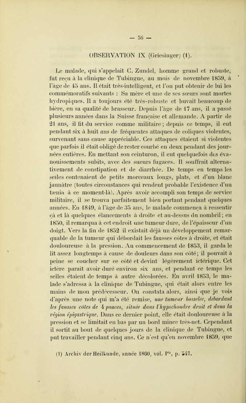 Le malade, qui s'appelait G. Zimdel, homme grand et robuste, fut reçu à la clinique de Tubingue, au mois de novemijre 1859, à l'âge de 45 ans. Il était très-intelligent, et l'on put obtenir de lui les commémoratifs suivants : Sa mère et une de ses sœurs sont mortes liydropiques. Il a toujours été très-robuste et buvait beaucoup de bière, en sa qualité de brasseur. Depuis l'âge de 17 ans, il a passé plusieurs années dans la Suisse française et allemande. A partir de 21 ans, il fit du service comme militaire ; depuis ce temps, il eut pendant six à huit ans de fréquentes attaques de coliques violentes, survenant sans cause appréciable. Ces attaques étaient si violentes que parfois il était obligé de rester courbé en deux pendant des jour- nées entières. En mettant son ceinturon, il eut quelquefois des éva- nouissements subits, avec des sueurs fugaces. Il souffrait alterna- tivement de constipation et de diarrhée. De temps en temps les sedes contenaient de petits morceaux longs, plats, et d'un blanc jaunâtre (toutes circonstances qui rendent probable l'existence d'un taenia à ce moment-làl. Après avoir accompli son temps de service militaire, il se trouva parfaitement bien portant pendant quelques années. En 1849, à l'âge de 35 ans, le malade commença à ressentir çà et là quelques élancements à droite et au-dessus du nombril ; en 1850, il remarqua à cet endroit une tumeur dure, de l'épaisseur d'un doigt. Vers la fm de 1855 il existait déjà un développement remar- quable de la tumeur qui débordait les fausses côtes à droite, et était douloureuse à la pression. Au commencement de 1853, il garda le lit assez longtemps à cause de douleurs dans son côté ; il pouvait à peine se coucher sur ce côté et devint légèrement ictérique. Cet ictère parait avoir duré environ six ans, et pendant ce temps les selles étaient de temps à autre décolorées. En avril 1853, le ma- lade s'adressa à la clinique de Tubingue, qui était alors entre les mains de mon prédécesseur. On constata alors, ainsi que je vois d'après une note qui m'a été remise, une tumeur bosselée, débordant les fausses côtes de 4 pouces, située dans lliypochomlre droit et dans la région épigastrique. Dans ce dernier point, elle était douloureuse à la pression et se limitait en bas par un bord mince très-net. Cependant il sortit au bout de quelques jours de la clinique de Tubingue, et put travailler pendant cinq ans. Ce n'est qu'en novembre 1859, que (I) Archiv der Heilkunde, année 1860, vol. P'', p. S47.