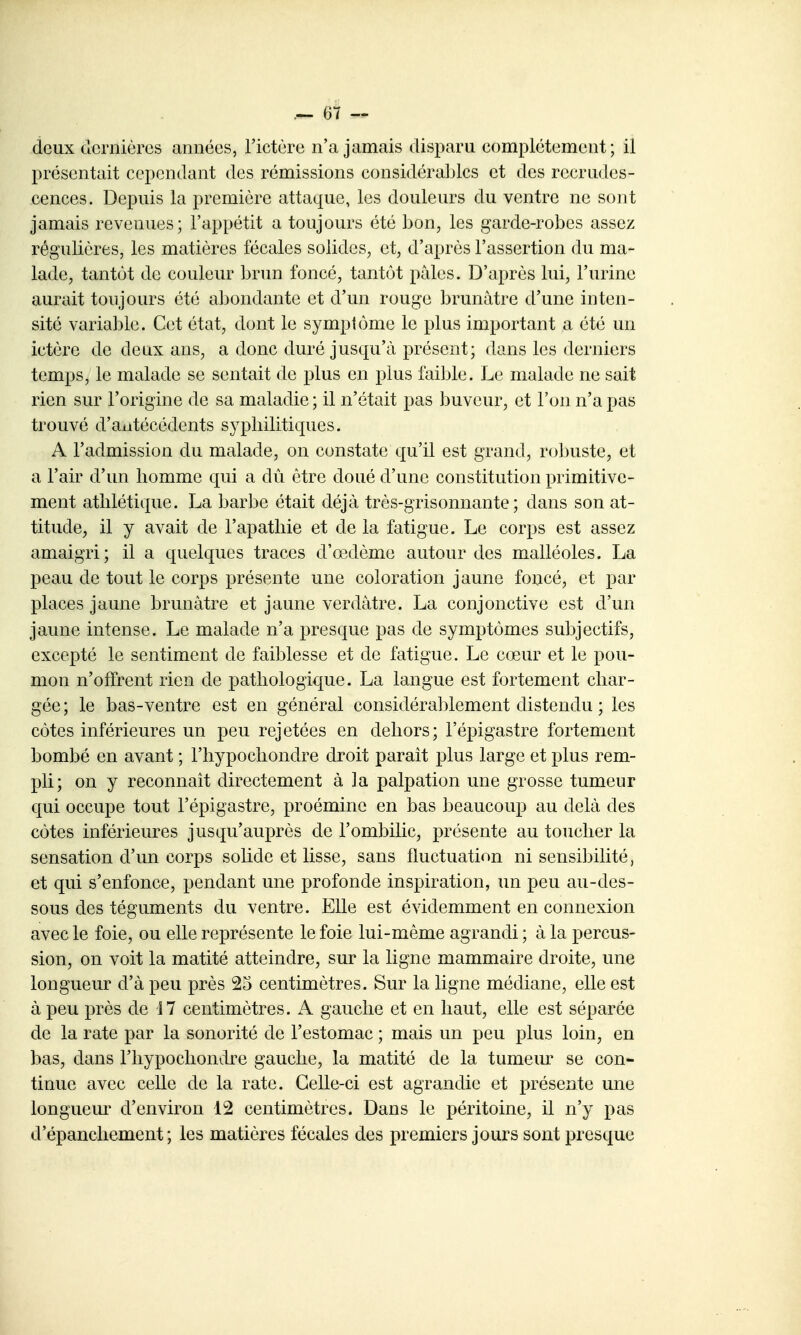 deux cîcrnièrcs années, l'ictère n'a jamais disparu complètement; il présentait cependant des rémissions considérables et des recrudes- cences. Depuis la première attaque, les douleurs du ventre ne sont jamais revenues; l'appétit a toujours été bon, les garde-robes assez régulières, les matières fécales solides, et, d'après l'assertion du ma- lade, tantôt de couleur brun foncé, tantôt pâles. D'après lui, l'urine aurait toujours été a]3ondante et d'un rouge brunâtre d'une inten- sité variable. Cet état, dont le symptôme le plus important a été un ictère de deux ans, a donc duré jusqu'à présent; dans les derniers temps, le malade se sentait de plus en plus faible. Le malade ne sait rien sur l'origine de sa maladie ; il n'était pas buveur, et l'on n'a pas trouvé d'antécédents syphilitiques. A l'admission du malade, on constate qu'il est grand, robuste, et a l'air d'un homme qui a dû être doué d'une constitution primitive- ment athlétique. La barbe était déjà très-grisonnante; dans son at- titude, il y avait de l'apathie et de la fatigue. Le corps est assez amaigri; il a quelques traces d'œdème autour des malléoles. La peau de tout le corps présente une coloration jaune foncé, et par places jaune brunâtre et jaune verdàtre. La conjonctive est d'un jaune intense. Le malade n'a presque pas de symptômes subjectifs, excepté le sentiment de faiblesse et de fatigue. Le cœur et le pou- mon n'offrent rien de pathologique. La langue est fortement char- gée ; le bas-ventre est en général considérablement distendu ; les côtes inférieures un peu rejetées en dehors; l'épigastre fortement bombé en avant ; l'hypochondre droit paraît plus large et plus rem- pli; on y reconnaît directement à la palpation une grosse tumeur qui occupe tout l'épigastre, proéminc en bas beaucoup au delà des côtes inférieures jusqu'auprès de l'ombilic, présente au toucher la sensation d'un corps solide et lisse, sans fluctuation ni sensibilité, et qui s'enfonce, pendant une profonde inspiration, un peu au-des- sous des téguments du ventre. Elle est évidemment en connexion avec le foie, ou elle représente le foie lui-même agrandi ; à la percus- sion, on voit la matité atteindre, sur la ligne mammaire droite, une longueur d'à peu près 25 centimètres. Sur la ligne médiane, elle est à peu près de i7 centimètres. A gauche et en haut, elle est séparée de la rate par la sonorité de l'estomac ; mais un peu plus loin, en bas, dans l'hypochondre gauche, la matité de la tumeur se con- tinue avec celle de la rate. Celle-ci est agrandie et présente une longueur d'environ 12 centimètres. Dans le péritoine, il n'y pas d'épancliement ; les matières fécales des premiers jours sont presque