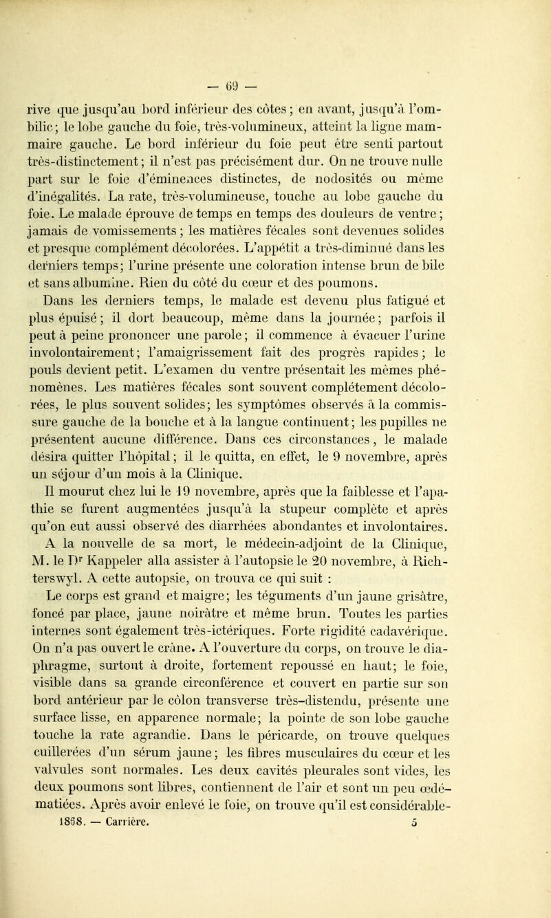 rive que jusqu'au bord inférieur des côtes ; en avant, jusqu'à l'om- bilic; le lobe gaucbe du foie, très-volumineux, atteint la ligne mam- maire gauche. Le bord inférieur du foie peut être senti partout très-distinctement; il n'est pas précisément dur. On ne trouve nulle part sur le foie d'éminences distinctes, de nodosités ou même d'inégalités. La rate, très-volumineuse, touche au lobe gauche du foie. Le malade éprouve de temps en temps des douleurs de ventre ; jamais de vomissements ; les matières fécales sont devenues solides et presque complément décolorées. L'appétit a très-diminué dans les derniers temps; l'urine présente une coloration intense brun débile et sans albumine. Rien du côté du cœur et des poumons. Dans les derniers temps, le malade est devenu plus fatigué et plus épuisé ; il dort beaucoup, même dans la journée; parfois il peut à peine prononcer une parole ; il commence à évacuer l'urine involontairement ; l'amaigrissement fait des progrès rapides ; le pouls devient petit. L'examen du ventre présentait les mêmes phé- nomènes. Les matières fécales sont souvent complètement décolo- rées, le plus souvent solides; les symptômes observés a la commis- sure gauche de la bouche et à la langue continuent ; les pupilles ne présentent aucune différence. Dans ces circonstances, le malade désira quitter l'hôpital ; il le quitta, en effet, le 9 novembre, après un séjour d'un mois à la Clinique. Il mourut chez lui le 19 novembre, après que la faiblesse et l'apa- thie se furent augmentées jusqu'à la stupeur complète et après qu'on eut aussi observé des diarrhées abondantes et involontaires. A la nouvelle de sa mort, le médecin-adjoint de la Clinique, M. le D' Rappeler alla assister à l'autopsie le 20 novem]3re, à Rich- terswyl. A cette autopsie, on trouva ce qui suit : Le corps est grand et maigre; les téguments d'un jaune grisâtre, foncé par place, jaune noirâtre et même brun. Toutes les parties internes sont également très-ictériques. Forte rigidité cadavérique. On n'a pas ouvert le crâne. A l'ouverture du corps, on trouve le dia- phragme, surtout à droite, fortement repoussé en haut; le foie, visible dans sa grande circonférence et couvert en partie sur son bord antérieur par Je côlon transverse très-distendu, présente une surface lisse, en apparence normale; la pointe de son lobe gauche touche la rate agrandie. Dans le péricarde, on trouve quelques cuillerées d'un sérum jaune; les fd^res musculaires du cœur et les valvules sont normales. Les deux cavités pleurales sont vides, les deux poumons sont libres, contiennent de l'air et sont un peu œdé- matiées. Après avoir enlevé le foie, on trouve qu'il est considérable- 1888. — Carrière. 5