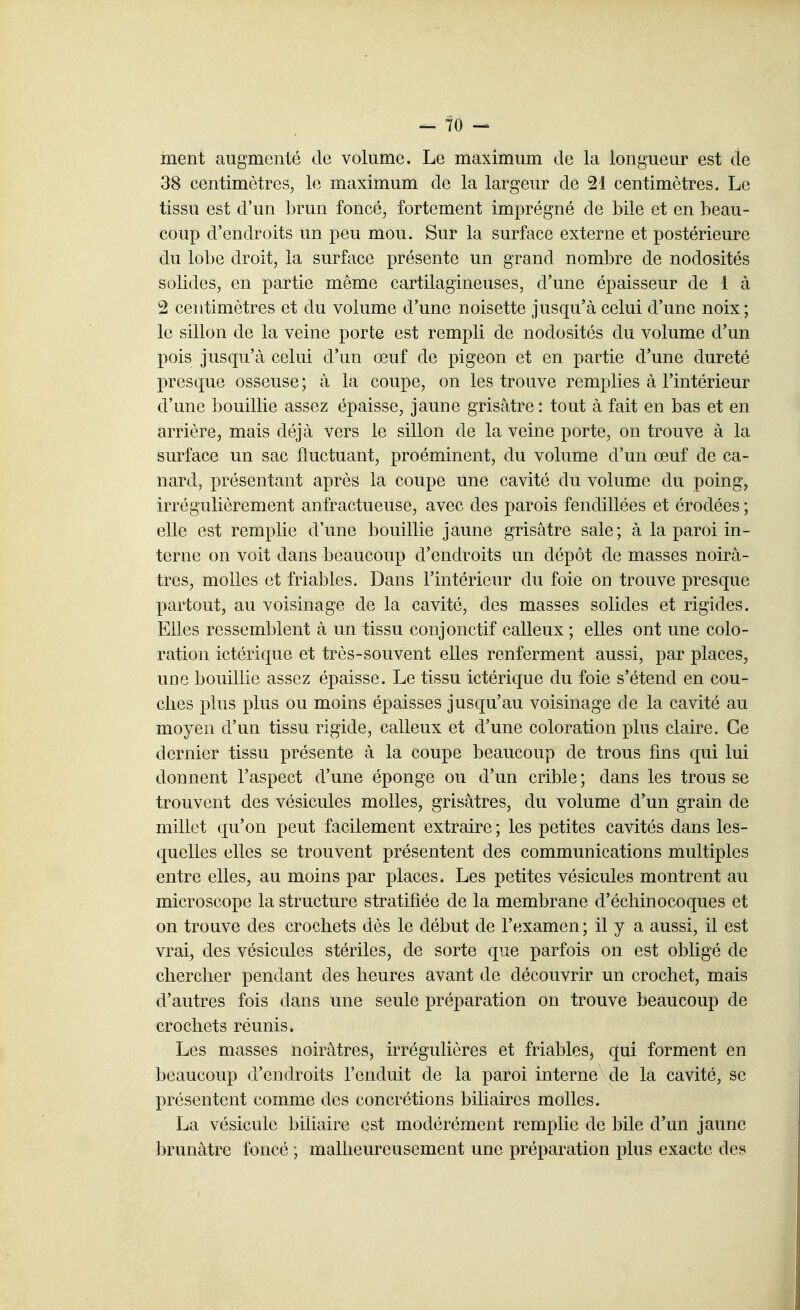 ment augmenté de volume. Le maximum de la longueur est de 38 centimètres, le maximum de la largeur de 21 centimètres. Le tissu est d'un brun foncé, fortement imprégné de bile et en beau- coup d'endroits un peu mou. Sur la surface externe et postérieure du lobe droit, la surface présente un grand nombre de nodosités solides, en partie même cartilagineuses, d'une épaisseur de 1 à 2 centimètres et du volume d'une noisette jusqu'à celui d'une noix; le sillon de la veine porte est rempli de nodosités du volume d'un pois jusqu'à celui d'un œuf de pigeon et en partie d'une dureté presque osseuse ; à la coupe, on les trouve remplies à l'intérieur d'une bouillie assez épaisse, jaune grisâtre: tout à fait en bas et en arrière, mais déjà vers le sillon de la veine porte, on trouve à la surface un sac fluctuant, proéminent, du volume d'un œuf de ca- nard, présentant après la coupe une cavité du volume du poing, irrégulièrement anfractueuse, avec des parois fendillées et érodées ; elle est remplie d'une bouillie jaune grisâtre sale; à la paroi in- terne on voit dans beaucoup d'endroits un dépôt de masses noirâ- tres, molles et friables. Dans l'intérieur du foie on trouve presque partout, au voisinage de la cavité, des masses solides et rigides. Elles ressemblent à un tissu conjonctif calleux ; elles ont une colo- ration ictérique et très-souvent elles renferment aussi, par places, une bouillie assez épaisse. Le tissu ictérique du foie s'étend en cou- ches plus plus ou moins épaisses jusqu'au voisinage de la cavité au moyen d'un tissu rigide, calleux et d'une coloration plus claire. Ce dernier tissu présente à la coupe beaucoup de trous fms qui lui donnent l'aspect d'une éponge ou d'un crible ; dans les trous se trouvent des vésicules molles, grisâtres, du volume d'un grain de millet qu'on peut facilement extraire ; les petites cavités dans les- quelles elles se trouvent présentent des communications multiples entre elles, au moins par places. Les petites vésicules montrent au microscope la structure stratifiée de la membrane d'écliinocoques et on trouve des crochets dès le début de l'examen ; il y a aussi, il est vrai, des vésicules stériles, de sorte que parfois on est obligé de chercher pendant des heures avant de découvrir un crochet, mais d'autres fois dans une seule préparation on trouve beaucoup de crochets réunis» Les masses noirâtres, irrégulières et friables^ qui forment en beaucoup d'endroits l'enduit de la paroi interne de la cavité, se présentent comme des concrétions biliaires molles. La vésicule biliaire est modérément remplie de bile d'un jaune brunâtre foncé ; malheureusement une préparation plus exacte des