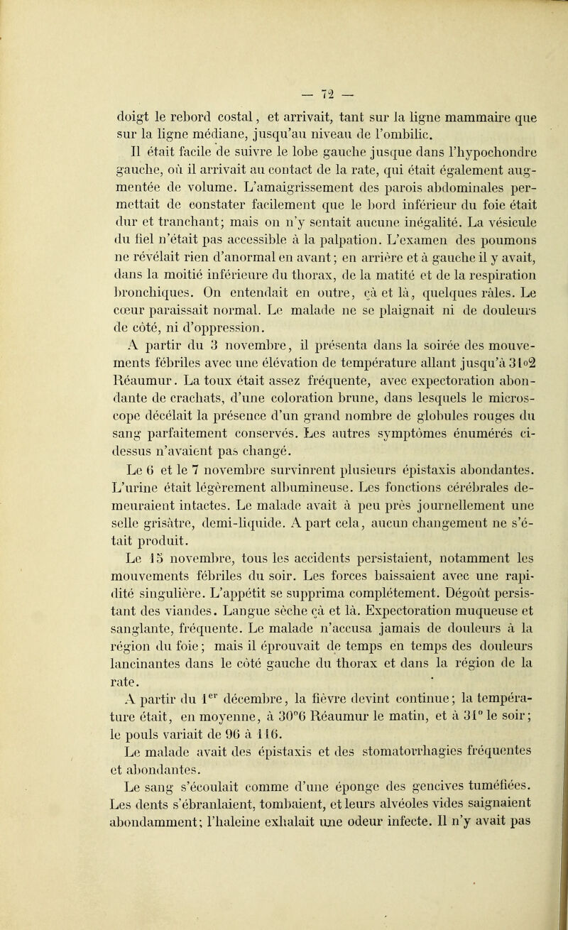 doigt le rebord costal, et arrivait, tant sur la ligne mammaire que sur la ligne médiane, jusqu'au niveau de l'ombilic. Il était facile de suivre le lobe gauche jusque dans l'hypochonclre gauche, où il arrivait au contact de la rate, qui était également aug- mentée de volume. L'amaigrissement des parois abdominales per- mettait de constater facilement que le bord inférieur du foie était dur et tranchant; mais on n'y sentait aucune inégalité. La vésicule du fiel n'était pas accessible à la palpation. L'examen des poumons ne révélait rien d'anormal en avant ; en arrière et à gauche il y avait, dans la moitié inférieure du thorax, de la matité et de la respiration bronchiques. On entendait en outre, çà et là, quelques râles. Le cœur paraissait normal. Le malade ne se plaignait ni de douleurs de côté, ni d'oppression. A partir du 3 novembre, il présenta dans la soirée des mouve- ments fébriles avec une élévation de température allant jusqu'à 31o2 Réaumur. La toux était assez fréquente, avec expectoration abon- dante de crachats, d'une coloration brune, dans lesquels le micros- cope décélait la présence d'un grand nombre de globules rouges du sang parfaitement conservés. Les autres symptômes énumérés ci- dessus n'avaient pas changé. Le 6 et le 7 novembre survinrent plusieurs épistaxis abondantes. L'urine était légèrement albumineuse. Les fonctions cérébrales de- meuraient intactes. Le malade avait à peu près journellement une selle grisâtre, demi-liquide. A part cela, aucun changement ne s'é- tait produit. Le ] 5 novembre, tous les accidents persistaient, notamment les mouvements fébriles du soir. Les forces baissaient avec une rapi- dité singulière. L'appétit se supprima complètement. Dégoût persis- tant des viandes. Langue sèche çà et là. Expectoration muqueuse et sanglante, fréquente. Le malade n'accusa jamais de douleurs à la région du foie ; mais il éprouvait de temps en temps des douleurs lancinantes dans le côté gauche du thorax et dans la région de la rate. A partir du l^ décembre, la fièvre devint continue; la tempéra- ture était, en moyenne, à 306 Réaumur le matin, et à 31 le soir; le pouls variait de 96 à 116. Le malade avait des épistaxis et des stomatorrhagies fréquentes et abondantes. Le sang s'écoulait comme d'une éponge des gencives tuméfiées. Les dents s'ébranlaient, tombaient, et leurs alvéoles vides saignaient abondamment; l'haleine exhalait une odeur infecte. Il n'y avait pas