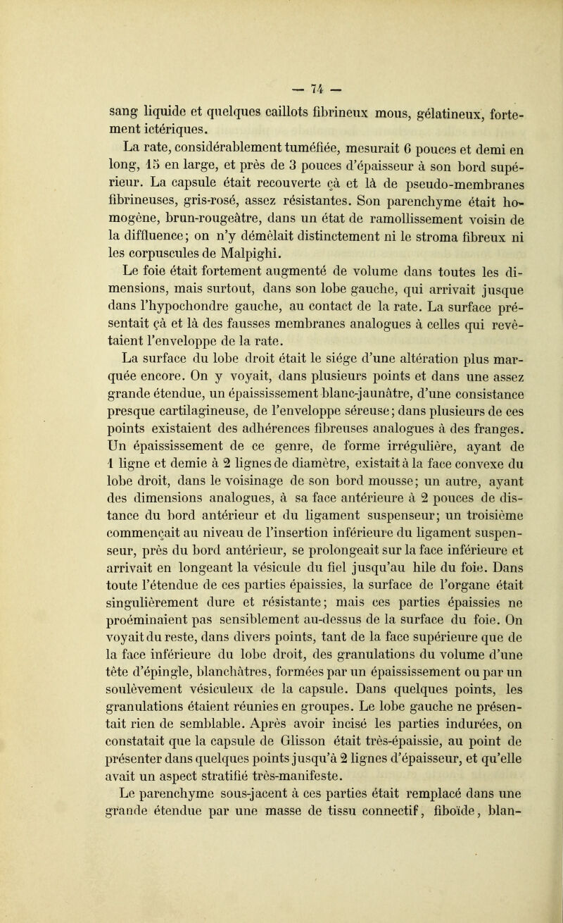 sang liquide et quelques caillots fibrineux mous, gélatineux, forte- ment ictériques. La rate, considérablement tuméfiée, mesurait 6 pouces et demi en long, 15 en large, et près de 3 pouces d'épaisseur à son bord supé- rieur. La capsule était recouverte çà et là de pseudo-membranes fibrineuses, gris-rosé, assez résistantes. Son parenchyme était ho- mogène, brun-rougeâtre, dans un état de ramollissement voisin de la diffluence; on n'y démêlait distinctement ni le stroma fibreux ni les corpuscules de Malpighi. Le foie était fortement augmenté de volume dans toutes les di- mensions, mais surtout, dans son lobe gauche, qui arrivait Jusque dans l'hypochondre gauche, au contact de la rate. La surface pré- sentait çà et là des fausses membranes analogues à celles qui revê- taient l'enveloppe de la rate. La surface du lobe droit était le siège d'une altération plus mar- quée encore. On y voyait, dans plusieurs points et dans une assez grande étendue, un épaississement blanc-jaunâtre, d'une consistance presque cartilagineuse, de l'enveloppe séreuse ; dans plusieurs de ces points existaient des adhérences fibreuses analogues à des franges. Un épaississement de ce genre, de forme irrégulière, ayant de 1 ligne et demie à 2 lignes de diamètre, existait à la face convexe du lobe droit, dans le voisinage de son bord mousse ; un autre, ayant des dimensions analogues, à sa face antérieure à 2 pouces de dis- tance du bord antérieur et du ligament suspenseur; un troisième commençait au niveau de l'insertion inférieure du ligament suspen- seur, près du bord antérieur, se prolongeait sur la face inférieure et arrivait en longeant la vésicule du fiel jusqu'au bile du foie. Dans toute l'étendue de ces parties épaissies, la surface de l'organe était singulièrement dure et résistante; mais ces parties épaissies ne proéminaient pas sensiblement au-dessus de la surface du foie. On voyait du reste, dans divers points, tant de la face supérieure que de la face inférieure du lobe droit, des granulations du volume d'une tête d'épingle, blanchâtres, formées par un épaississement ou par un soulèvement vésiculeux de la capsule. Dans quelques points, les granulations étaient réunies en groupes. Le lobe gauche ne présen- tait rien de semblable. Après avoir incisé les parties indurées, on constatait que la capsule de Glisson était très-épaissie, au point de présenter dans quelques points jusqu'à 2 lignes d'épaisseur, et qu'elle avait un aspect stratifié très-manifeste. Le parenchyme sous-jacent à ces parties était remplacé dans une grande étendue par une masse de tissu connectif, fiboïde, blan-