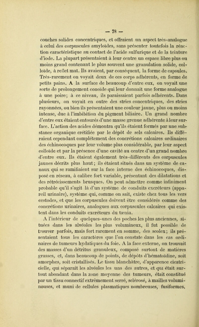 couclies solides concentriques, et offraient un aspect très-analogue à celui des corpuscules amyloïdes, sans présenter toutefois la réac- tion caractéristique au contact de l'acide sulfurique et de la teinture d'iode. La plupart présentaient à leur centre un espace libre plus ou moins grand contenant le plus souvent une granulation solide, col- loïde, à reflet mat. Ils avaient, par conséquent, la forme de capsules. Très-rarement on voyait deux de ces corps adhérents, en forme de petits pains. A la surface de beaucoup d'entre eux, on voyait une sorte de prolongement conoïde qui leur donnait une forme analogue à une poire; à ce niveau, ils paraissaient parfois adhérents. Dans plusieurs, on voyait en outre des stries concentriques, des stries rayonnées, ou bien ils présentaient une couleur jaune, plus ou moins intense, due à l'imbibition du pigment biliaire. Un grand nombre d'entre eux étaient entourés d'une masse grenue adhérente à leur sur- face. L'action des acides démontra qu'ils étaient formés par une sub- stance organique crétifiée par le dépôt de sels calcaires. Ils diffé- raient cependant complètement des concrétions calcaires ordinaires des échinocoques par leur volume plus considérable, par leur aspect colloïde et par la présence d'une cavité au centre d'un grand nombre d'entre eux. Ils étaient également très-différents des corpuscules jaunes décrits plus haut ; ils étaient situés dans un système de ca- naux qui se ramifiaient sur la face interne des échinocoques, dis- posé en réseau, à calibre fort variable, présentant des dilatations et des rétrécissements brusques. On peut admettre comme infiniment probable qu'il s'agit là d'un système de conduits excréteurs (appa- reil urinaire), système qui, comme on sait, existe chez tous les vers cestodes, et que les corpuscules doivent être considérés comme des concrétions urinaires, analogues aux corpuscules calcaires qui exis- tent dans les conduits excréteurs du taenia. A l'intérieur de quelques-unes des poches les plus anciennes, si- tuées dans les alvéoles les plus volumineux, il fut possible de trouver parfois, mais fort rarement en somme, des scolex ; ils pré- sentaient tous les caractères que l'on constate dans les cas ordi- naires de tumeurs hydatiques du foie. A la face externe, on trouvait des masses d'un détritus granuleux, composé surtout de matières grasses, et, dans beaucoup de points, de dépôts d'hématoïdine, soit amorphes, soit cristallisés. Le tissu blanchâtre, d'apparence cicatri- cielle, qui séparait les alvéoles les uns des autres, et qui était sur- tout abondant dans la zone moyenne des tumeurs, était constitué par un tissu connectif extrêmement serré, sclérosé, à mailles volumi- neuses, et muni de cellules plasmatiques nombreuses, fusiformes,