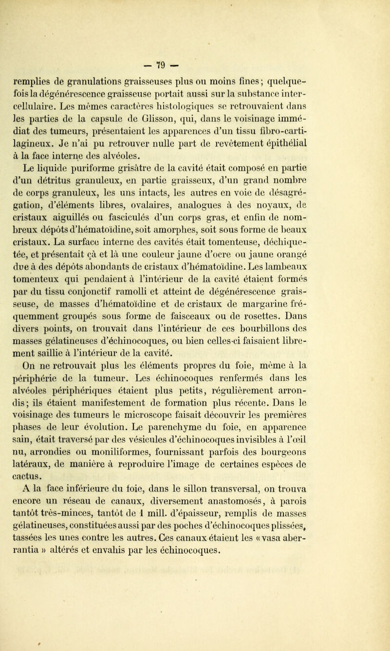 remplies de granulations graisseuses plus ou moins fines ; quelque- fois la dégénérescence graisseuse portait aussi sur la substance inter- cellulaire. Les mômes caractères histologiqucs se retrouvaient dans les parties de la capsule de Glisson, qui, dans le voisinage immé- diat des tumeurs, présentaient les apparences d'un tissu f]l)ro-carti- lagineux. Je n'ai pu retrouver nulle part de revêtement épitliélial à la face interne des alvéoles. Le liquide puriforme grisâtre de la cavité était composé en partie d'un détritus granuleux, en partie graisseux, d'un grand nombre de corps granuleux, les uns intacts, les autres en voie de désagré- gation, d'éléments libres, ovalaires, analogues à des noyaux, de cristaux aiguillés ou fasciculés d'un corps gras, et enfin de nom- breux dépôts d'iiématoïdine, soit amorphes, soit sous forme de beaux cristaux. La surface interne des cavités était tomenteuse, déchique- tée, et présentait çà et là une couleur jaune d'ocre ou jaune orangé due à des dépôts abondants de cristaux d'hématoïdine. Les lambeaux tomenteux qui pendaient à l'intérieur de la cavité étaient formés par du tissu conjonctif ramolli et atteint de dégénérescence grais- seuse, de masses d'hématoïdine et de cristaux de margarine fré- quemment groupés sous forme de faisceaux ou de rosettes. Dans divers points, on trouvait dans l'intérieur de ces bourbillons des masses gélatineuses d'échinocoques, ou bien celles-ci faisaient libre- ment saillie à l'intérieur de la cavité. On ne retrouvait plus les éléments propres du foie, môme à la périphérie de la tumeur. Les échinocoques renfermés dans les alvéoles périphériques étaient plus petits, régulièrement arron- dis; ils étaient manifestement de formation plus récente. Dans le voisinage des tumeurs le microscope faisait découvrir les premières phases de leur évolution. Le parenchyme du foie, en apparence sain, était traversé par des vésicules d'échinocoques invisibles à l'œil nu, arrondies ou moniliformes, fournissant parfois des bourgeons latéraux, de manière à reproduire l'image de certaines espèces de cactus. A la face inférieure du foie, dans le sillon transversal, on trouva encore un réseau de canaux, diversement anastomosés, à parois tantôt très-minces, tantôt de 1 mill. d'épaisseur, remplis de masses gélatineuses, constituées aussi par des poches d'échinocoques plissées, tassées les unes contre les autres. Ces canaux étaient les «vasa aber- rantia » altérés et envahis par les échinocoques.