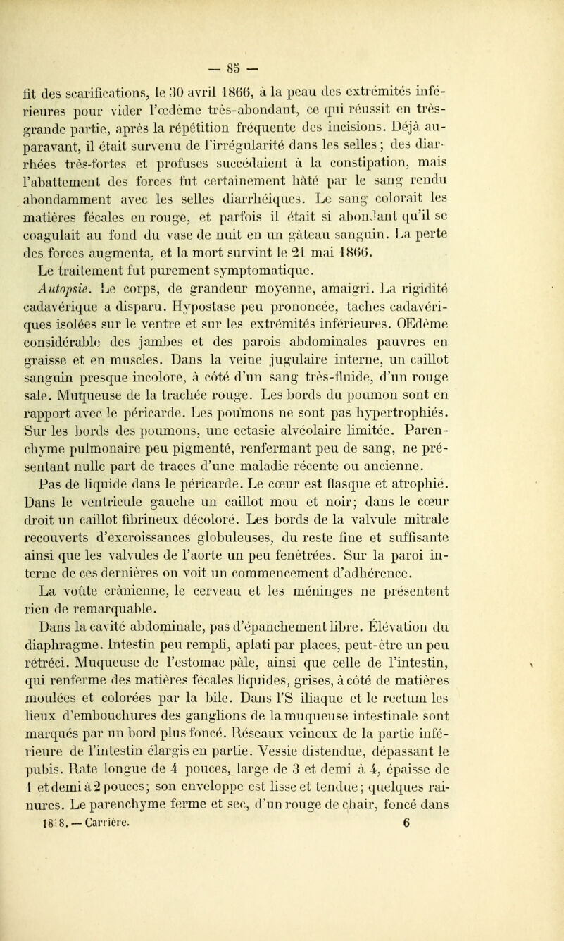 fit des scarifications, le 30 avril 186(i, à la peau des extrémités infé- rieures pour vider l'œdème très-abondant, ce qui réussit en très- grande partie, après la répétition fréquente des incisions. Déjà au- paravant, il était survenu de l'irrégularité dans les selles ; des diar- rhées très-fortes et profuses succédaient à la constipation, mais l'abattement des forces fut certainement hâté par le sang rendu abondamment avec les selles diarrhéiques. Le sang colorait les matières fécales en rouge, et parfois il était si aljonJant qu'il se coagulait au fond du vase de nuit en un gâteau sanguin. La perte des forces augmenta, et la mort survint le 21 mai 1860. Le traitement fut purement symptomatique. Autopsie. Le corps, de grandeur moyenne, amaigri. La rigidité cadavérique a disparu. Hypostase peu prononcée, taches cadavéri- ques isolées sur le ventre et sur les extrémités inférieures. OEdème considérable des jambes et des parois abdominales pauvres en graisse et en muscles. Dans la veine jugulaire interne, un caillot sanguin presque incolore, à côté d'un sang très-fluide, d'un rouge sale. Mutjueuse de la trachée rouge. Les bords du poumon sont en rapport avec le péricarde. Les poumons ne sont pas hypertrophiés. Sur les bords des poumons, une ectasie alvéolaire limitée. Paren- chyme pulmonaire peu pigmenté, renfermant peu de sang, ne pré- sentant nulle part de traces d'une maladie récente ou ancienne. Pas de liquide dans le péricarde. Le cœur est flasque et atrophié. Dans le ventricule gauche un caillot mou et noir; dans le cœur droit un caillot fibrineux décoloré. Les bords de la valvule mitrale recouverts d'excroissances globuleuses, du reste fine et suffisante ainsi que les valvules de l'aorte un peu fenètrées. Sur la paroi in- terne de ces dernières on voit un commencement d'adhérence. La voûte crânienne, le cerveau et les méninges ne présentent rien de remarquable. Dans la cavité abdominale, pas d'épanchement libre. Élévation du diaphragme. Intestin peuremph, aplati par places, peut-être un peu rétréci. Muqueuse de l'estomac paie, ainsi que celle de l'intestin, qui renferme des matières fécales liquides, grises, à côté de matières moulées et colorées par la bile. Dans l'S iliaque et le rectum les lieux d'embouchures des ganglions de la muqueuse intestinale sont marqués par un bord plus foncé. Réseaux veineux de la partie infé- rieure de l'intestin élargis en partie. Vessie distendue, dépassant le pubis. Rate longue de i pouces, large de 3 et demi à i, épaisse de 1 et demi à 2 pouces; son enveloppe est lisse et tendue; quelques rai- nures. Le parenchyme ferme et sec, d'un rouge de chair, foncé dans 18 8. —Carrière. 6