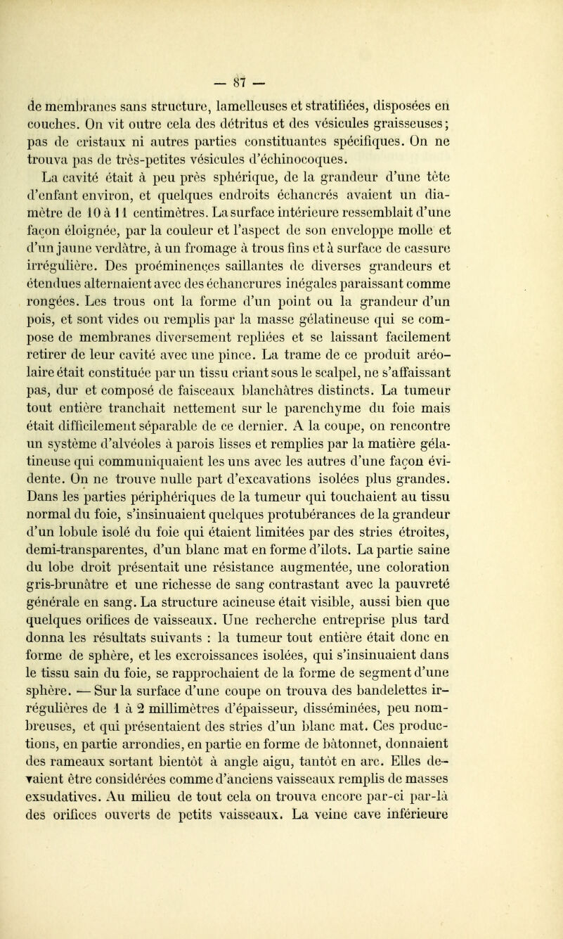 de membranes sans structure, lamelleuses et stratifiées, disposées en couches. On vit outre cela des détritus et des vésicules graisseuses; pas de cristaux ni autres parties constituantes spécifiques. On ne trouva pas de très-petites vésicules d'écliinocoques. La cavité était à peu près sphérique, de la grandeur d'une tète d'enfant environ, et quelques endroits écliancrés avaient un dia- mètre de lOà Jl centimètres. La surface intérieure ressemblait d'une façon éloignée, par la couleur et l'aspect de son enveloppe molle et d'un jaune verdàtre, à un fromage à trous fins et à surface de cassure irrégulière. Des proéminences saillantes de diverses grandeurs et étendues alternaient avec des écliancrures inégales paraissant comme rongées. Les trous ont la forme d'un point ou la grandeur d'un pois, et sont vides ou remplis par la masse gélatineuse qui se com- pose de membranes diversement repliées et se laissant facilement retirer de leur cavité avec une pince. La trame de ce produit aréo- laire était constituée par un tissu criant sous le scalpel, ne s'affaissant pas, dur et composé de faisceaux blanchâtres distincts. La tumeur tout entière tranchait nettement sur le parenchyme du foie mais était difficilement séparable de ce dernier. A la coupe, on rencontre un système d'alvéoles à parois lisses et remplies par la matière géla- tineuse qui communiquaient les uns avec les autres d'une façon évi- dente. On ne trouve nulle part d'excavations isolées plus grandes. Dans les parties périphériques de la tumeur qui touchaient au tissu normal du foie, s'insinuaient quelques protubérances de la grandeur d'un lobule isolé du foie qui étaient limitées par des stries étroites, demi-transparentes, d'un blanc mat en forme d'ilots. La partie saine du lobe droit présentait une résistance augmentée, une coloration gris-brunâtre et une richesse de sang contrastant avec la pauvreté générale en sang. La structure acineuse était visible, aussi bien que quelques orifices de vaisseaux. Une recherche entreprise plus tard donna les résultats suivants : la tumeur tout entière était donc en forme de sphère, et les excroissances isolées, qui s'insinuaient dans le tissu sain du foie, se rapprochaient de la forme de segment d'une sphère. — Sur la surface d'une coupe on trouva des bandelettes ir- régulières de 1 à 2 millimètres d'épaisseur, disséminées, peu nom- breuses, et qui présentaient des stries d'un i)lanc mat. Ces produc- tions, en partie arrondies, en partie en forme de bâtonnet, donnaient des rameaux sortant bientôt à angle aigu, tantôt en arc. Elles de- Taient être considérées comme d'anciens vaisseaux remphs de masses exsudatives. Au milieu de tout cela on trouva encore par-ci par-là des orifices ouverts de petits vaisseaux. La veine cave inférieure